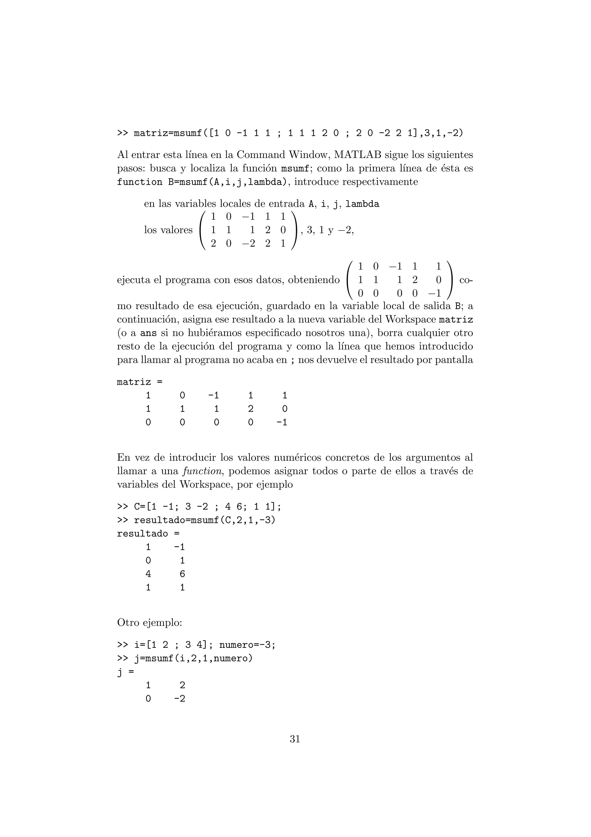 >> matriz=msumf([1 0 -1 1 1 ; 1 1 1 2 0 ; 2 0 -2 2 1],3,1,-2) 
Al entrar esta l¶³nea en la Command Window, MATLAB sigue los siguientes 
pasos: busca y localiza la funci¶on msumf; como la primera l¶³nea de ¶esta es 
function B=msumf(A,i,j,lambda), introduce respectivamente 
en las variables 0 
locales de entrada A, i, j, lambda 
los valores 
@ 
1 0 ¡1 1 1 
1 1 1 2 0 
2 0 ¡2 2 1 
1 
A, 3, 1 y ¡2, 
ejecuta el programa con esos datos, obteniendo 
0 
@ 
1 0 ¡1 1 1 
1 1 1 2 0 
0 0 0 0 ¡1 
1 
A co- 
mo resultado de esa ejecuci¶on, guardado en la variable local de salida B; a 
continuaci¶on, asigna ese resultado a la nueva variable del Workspace matriz 
(o a ans si no hubi¶eramos especi¯cado nosotros una), borra cualquier otro 
resto de la ejecuci¶on del programa y como la l¶³nea que hemos introducido 
para llamar al programa no acaba en ; nos devuelve el resultado por pantalla 
matriz = 
1 0 -1 1 1 
1 1 1 2 0 
0 0 0 0 -1 
En vez de introducir los valores num¶ericos concretos de los argumentos al 
llamar a una function, podemos asignar todos o parte de ellos a trav¶es de 
variables del Workspace, por ejemplo 
>> C=[1 -1; 3 -2 ; 4 6; 1 1]; 
>> resultado=msumf(C,2,1,-3) 
resultado = 
1 -1 
0 1 
4 6 
1 1 
Otro ejemplo: 
>> i=[1 2 ; 3 4]; numero=-3; 
>> j=msumf(i,2,1,numero) 
j = 
1 2 
0 -2 
31 
 