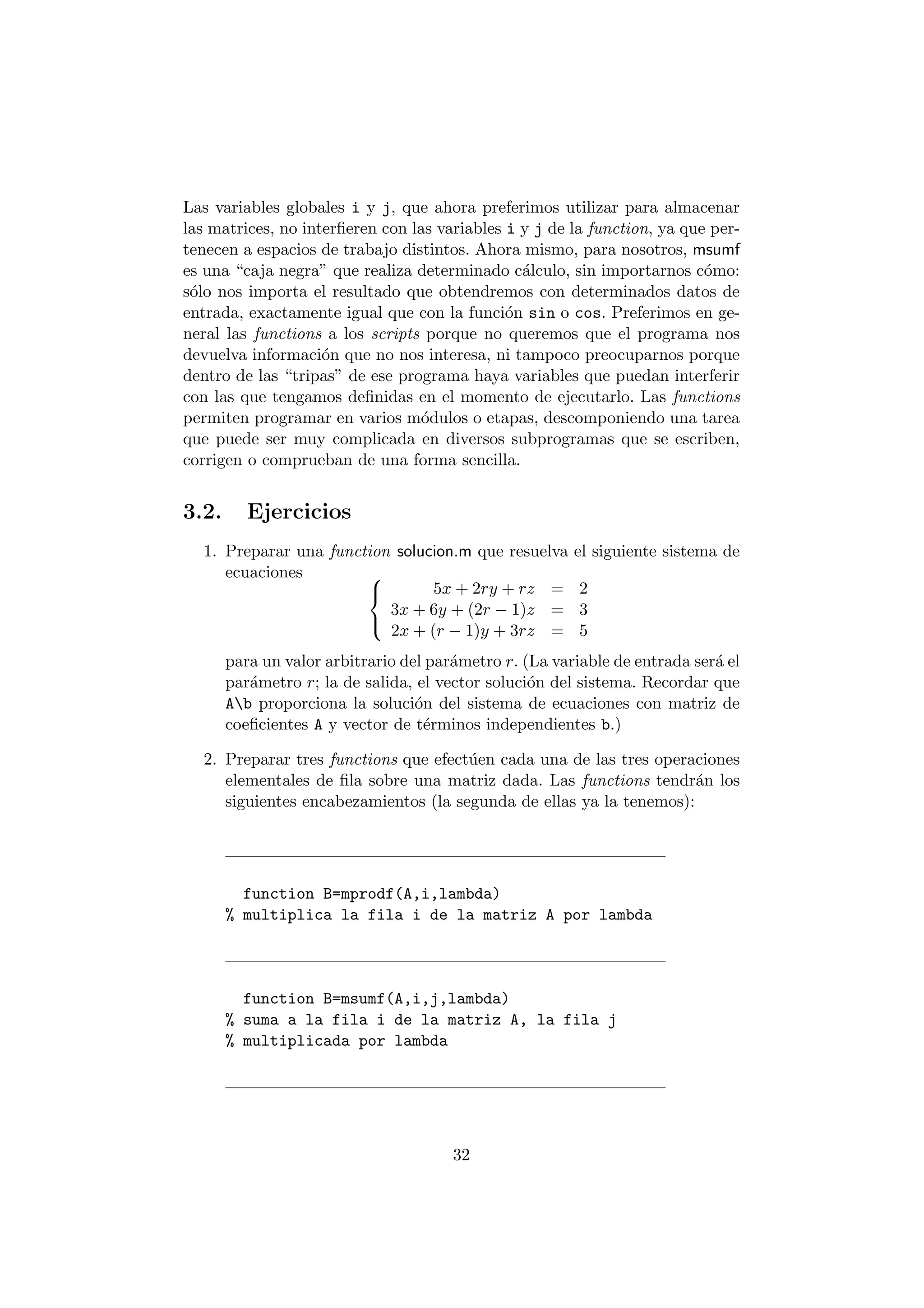 Las variables globales i y j, que ahora preferimos utilizar para almacenar 
las matrices, no inter¯eren con las variables i y j de la function, ya que per- 
tenecen a espacios de trabajo distintos. Ahora mismo, para nosotros, msumf 
es una caja negra" que realiza determinado c¶alculo, sin importarnos c¶omo: 
s¶olo nos importa el resultado que obtendremos con determinados datos de 
entrada, exactamente igual que con la funci¶on sin o cos. Preferimos en ge- 
neral las functions a los scripts porque no queremos que el programa nos 
devuelva informaci¶on que no nos interesa, ni tampoco preocuparnos porque 
dentro de las tripas" de ese programa haya variables que puedan interferir 
con las que tengamos de¯nidas en el momento de ejecutarlo. Las functions 
permiten programar en varios m¶odulos o etapas, descomponiendo una tarea 
que puede ser muy complicada en diversos subprogramas que se escriben, 
corrigen o comprueban de una forma sencilla. 
3.2. Ejercicios 
1. Preparar una function solucion.m que resuelva el siguiente sistema de 
ecuaciones 8< 
: 
5x + 2ry + rz = 2 
3x + 6y + (2r ¡ 1)z = 3 
2x + (r ¡ 1)y + 3rz = 5 
para un valor arbitrario del par¶ametro r. (La variable de entrada ser¶a el 
par¶ametro r; la de salida, el vector soluci¶on del sistema. Recordar que 
Ab proporciona la soluci¶on del sistema de ecuaciones con matriz de 
coe¯cientes A y vector de t¶erminos independientes b.) 
2. Preparar tres functions que efect¶uen cada una de las tres operaciones 
elementales de ¯la sobre una matriz dada. Las functions tendr¶an los 
siguientes encabezamientos (la segunda de ellas ya la tenemos): 
function B=mprodf(A,i,lambda) 
% multiplica la fila i de la matriz A por lambda 
function B=msumf(A,i,j,lambda) 
% suma a la fila i de la matriz A, la fila j 
% multiplicada por lambda 
32 
 