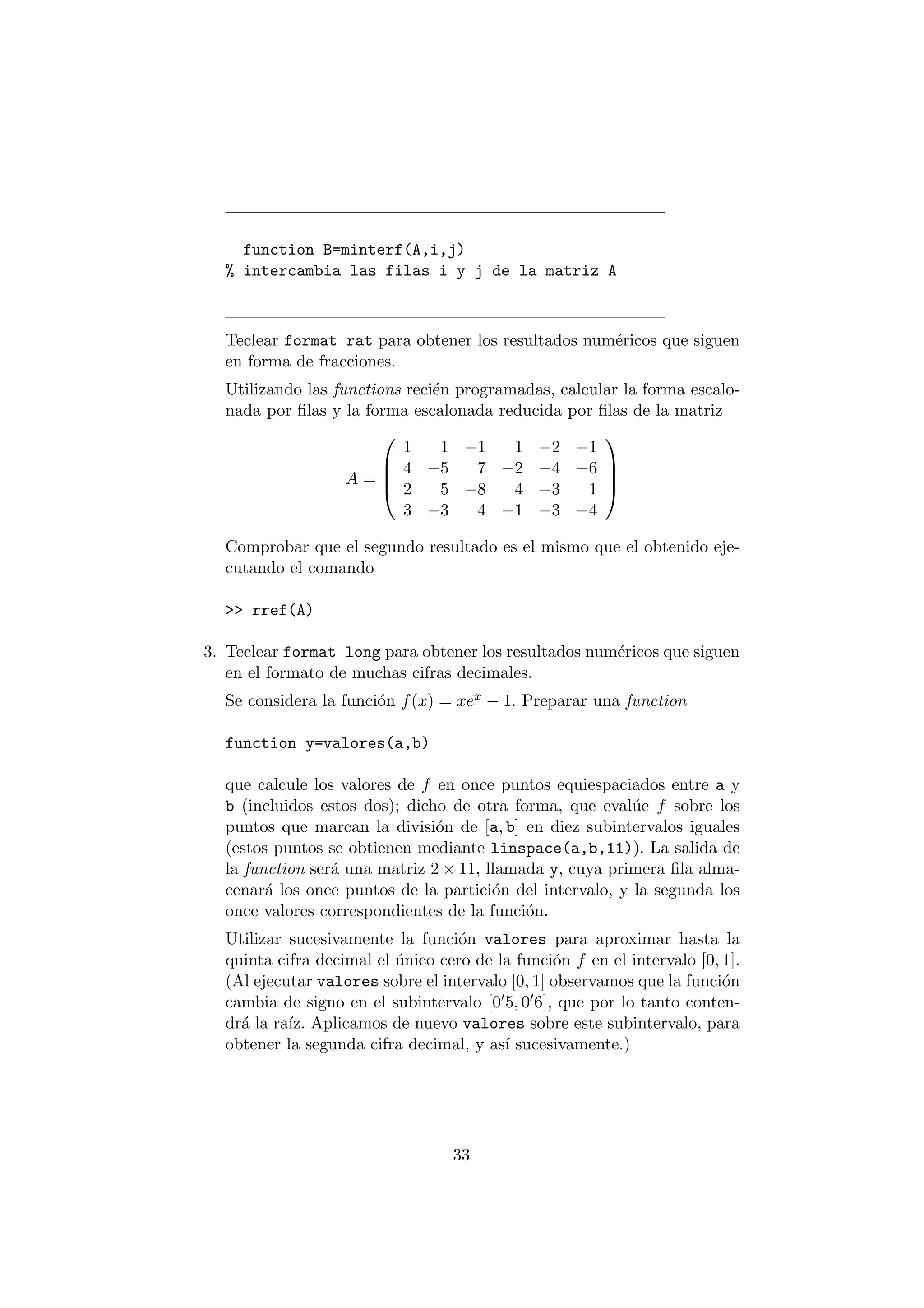 function B=minterf(A,i,j) 
% intercambia las filas i y j de la matriz A 
Teclear format rat para obtener los resultados num¶ericos que siguen 
en forma de fracciones. 
Utilizando las functions reci¶en programadas, calcular la forma escalo- 
nada por ¯las y la forma escalonada reducida por ¯las de la matriz 
A = 
0 
BB@ 
1 1 ¡1 1 ¡2 ¡1 
4 ¡5 7 ¡2 ¡4 ¡6 
2 5 ¡8 4 ¡3 1 
3 ¡3 4 ¡1 ¡3 ¡4 
1 
CCA 
Comprobar que el segundo resultado es el mismo que el obtenido eje- 
cutando el comando 
>> rref(A) 
3. Teclear format long para obtener los resultados num¶ericos que siguen 
en el formato de muchas cifras decimales. 
Se considera la funci¶on f(x) = xex ¡ 1: Preparar una function 
function y=valores(a,b) 
que calcule los valores de f en once puntos equiespaciados entre a y 
b (incluidos estos dos); dicho de otra forma, que eval¶ue f sobre los 
puntos que marcan la divisi¶on de [a; b] en diez subintervalos iguales 
(estos puntos se obtienen mediante linspace(a,b,11)). La salida de 
la function ser¶a una matriz 2£11, llamada y, cuya primera ¯la alma- 
cenar¶a los once puntos de la partici¶on del intervalo, y la segunda los 
once valores correspondientes de la funci¶on. 
Utilizar sucesivamente la funci¶on valores para aproximar hasta la 
quinta cifra decimal el ¶unico cero de la funci¶on f en el intervalo [0; 1]. 
(Al ejecutar valores sobre el intervalo [0; 1] observamos que la funci¶on 
cambia de signo en el subintervalo [005; 006]; que por lo tanto conten- 
dr¶a la ra¶³z. Aplicamos de nuevo valores sobre este subintervalo, para 
obtener la segunda cifra decimal, y as¶³ sucesivamente.) 
33 
 