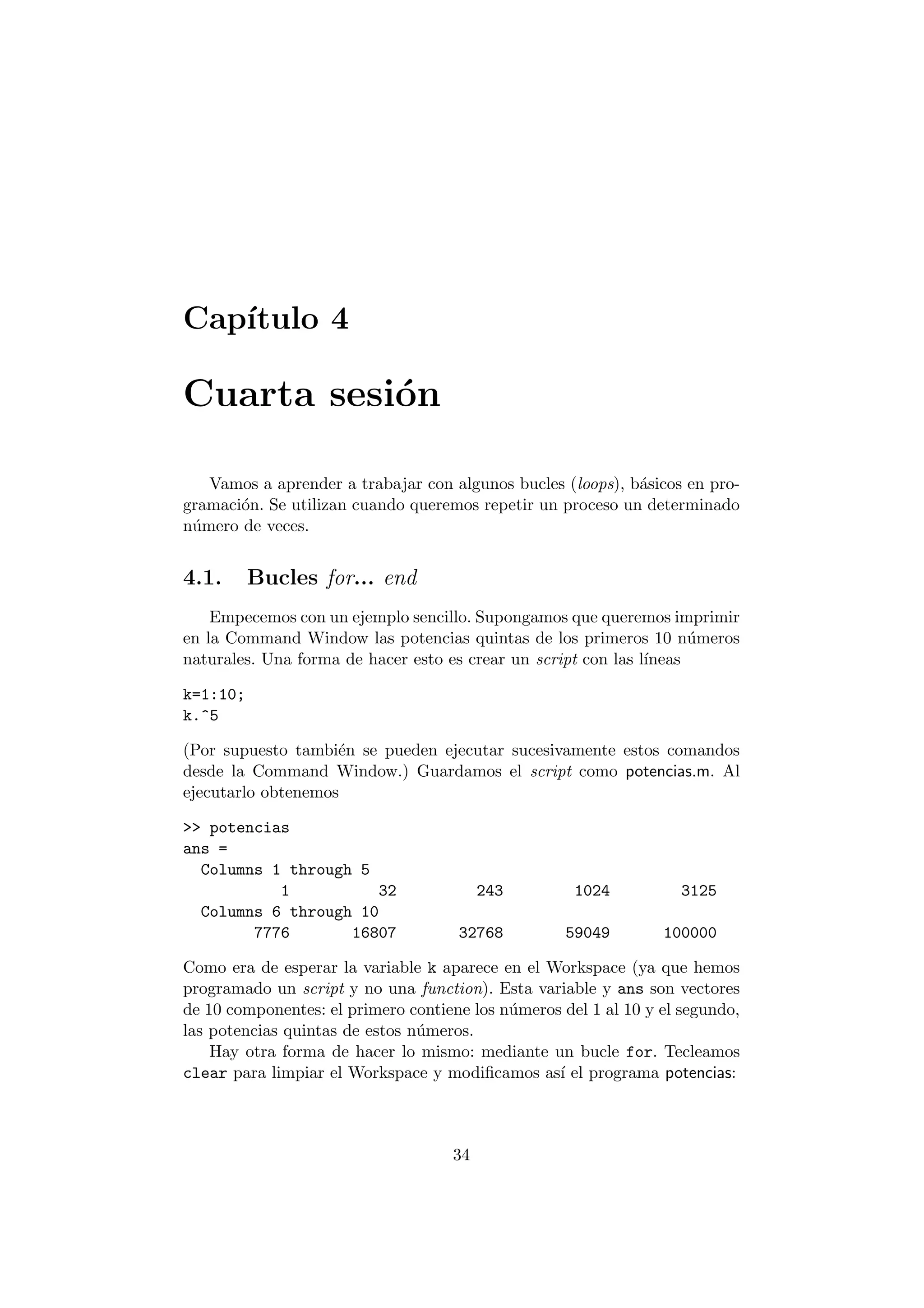 Cap¶³tulo 4 
Cuarta sesi¶on 
Vamos a aprender a trabajar con algunos bucles (loops), b¶asicos en pro- 
gramaci¶on. Se utilizan cuando queremos repetir un proceso un determinado 
n¶umero de veces. 
4.1. Bucles for... end 
Empecemos con un ejemplo sencillo. Supongamos que queremos imprimir 
en la Command Window las potencias quintas de los primeros 10 n¶umeros 
naturales. Una forma de hacer esto es crear un script con las l¶³neas 
k=1:10; 
k.^5 
(Por supuesto tambi¶en se pueden ejecutar sucesivamente estos comandos 
desde la Command Window.) Guardamos el script como potencias.m. Al 
ejecutarlo obtenemos 
>> potencias 
ans = 
Columns 1 through 5 
1 32 243 1024 3125 
Columns 6 through 10 
7776 16807 32768 59049 100000 
Como era de esperar la variable k aparece en el Workspace (ya que hemos 
programado un script y no una function). Esta variable y ans son vectores 
de 10 componentes: el primero contiene los n¶umeros del 1 al 10 y el segundo, 
las potencias quintas de estos n¶umeros. 
Hay otra forma de hacer lo mismo: mediante un bucle for. Tecleamos 
clear para limpiar el Workspace y modi¯camos as¶³ el programa potencias: 
34 
 