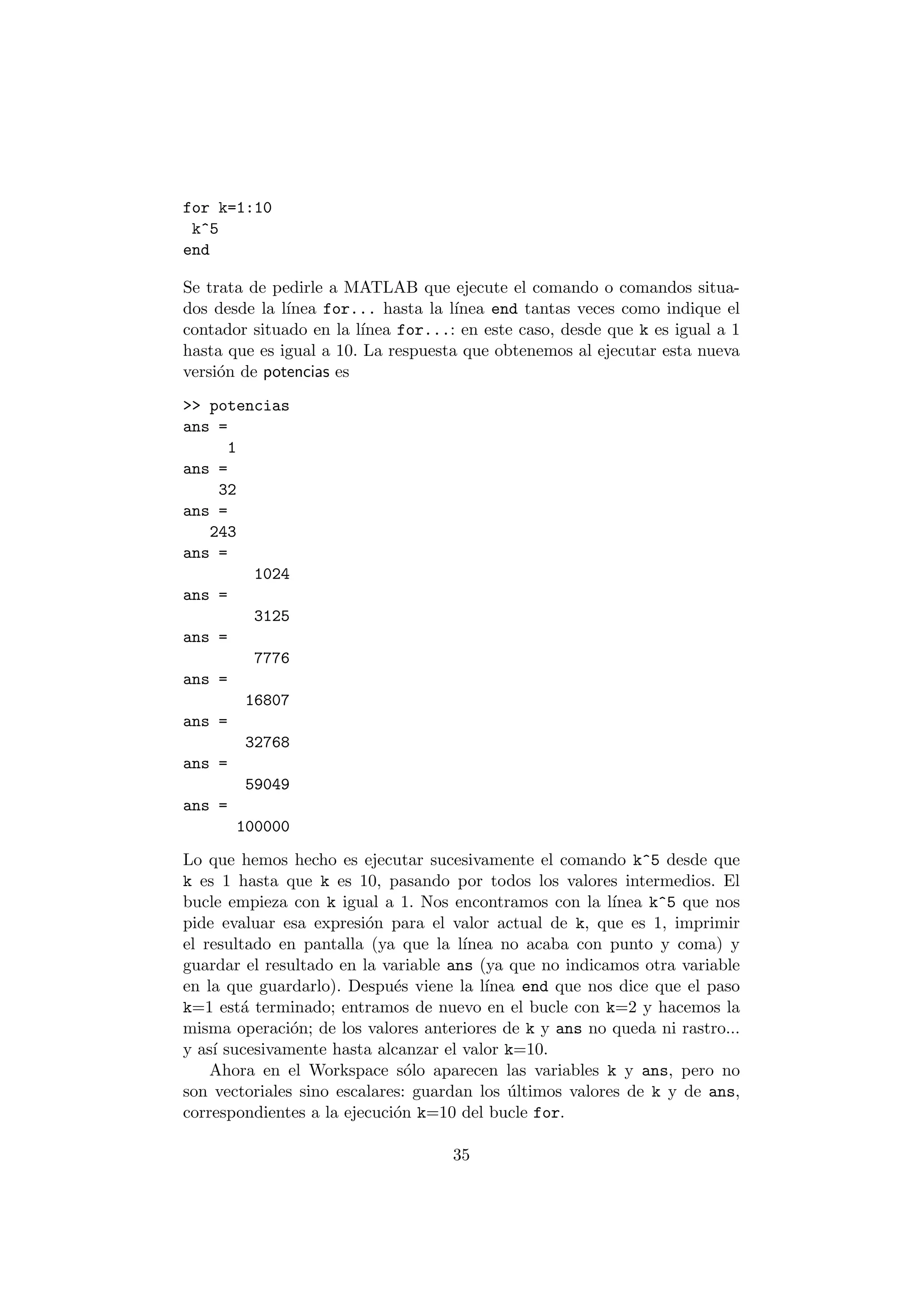 for k=1:10 
k^5 
end 
Se trata de pedirle a MATLAB que ejecute el comando o comandos situa- 
dos desde la l¶³nea for... hasta la l¶³nea end tantas veces como indique el 
contador situado en la l¶³nea for...: en este caso, desde que k es igual a 1 
hasta que es igual a 10. La respuesta que obtenemos al ejecutar esta nueva 
versi¶on de potencias es 
>> potencias 
ans = 
1 
ans = 
32 
ans = 
243 
ans = 
1024 
ans = 
3125 
ans = 
7776 
ans = 
16807 
ans = 
32768 
ans = 
59049 
ans = 
100000 
Lo que hemos hecho es ejecutar sucesivamente el comando k^5 desde que 
k es 1 hasta que k es 10, pasando por todos los valores intermedios. El 
bucle empieza con k igual a 1. Nos encontramos con la l¶³nea k^5 que nos 
pide evaluar esa expresi¶on para el valor actual de k, que es 1, imprimir 
el resultado en pantalla (ya que la l¶³nea no acaba con punto y coma) y 
guardar el resultado en la variable ans (ya que no indicamos otra variable 
en la que guardarlo). Despu¶es viene la l¶³nea end que nos dice que el paso 
k=1 est¶a terminado; entramos de nuevo en el bucle con k=2 y hacemos la 
misma operaci¶on; de los valores anteriores de k y ans no queda ni rastro... 
y as¶³ sucesivamente hasta alcanzar el valor k=10. 
Ahora en el Workspace s¶olo aparecen las variables k y ans, pero no 
son vectoriales sino escalares: guardan los ¶ultimos valores de k y de ans, 
correspondientes a la ejecuci¶on k=10 del bucle for. 
35 
 