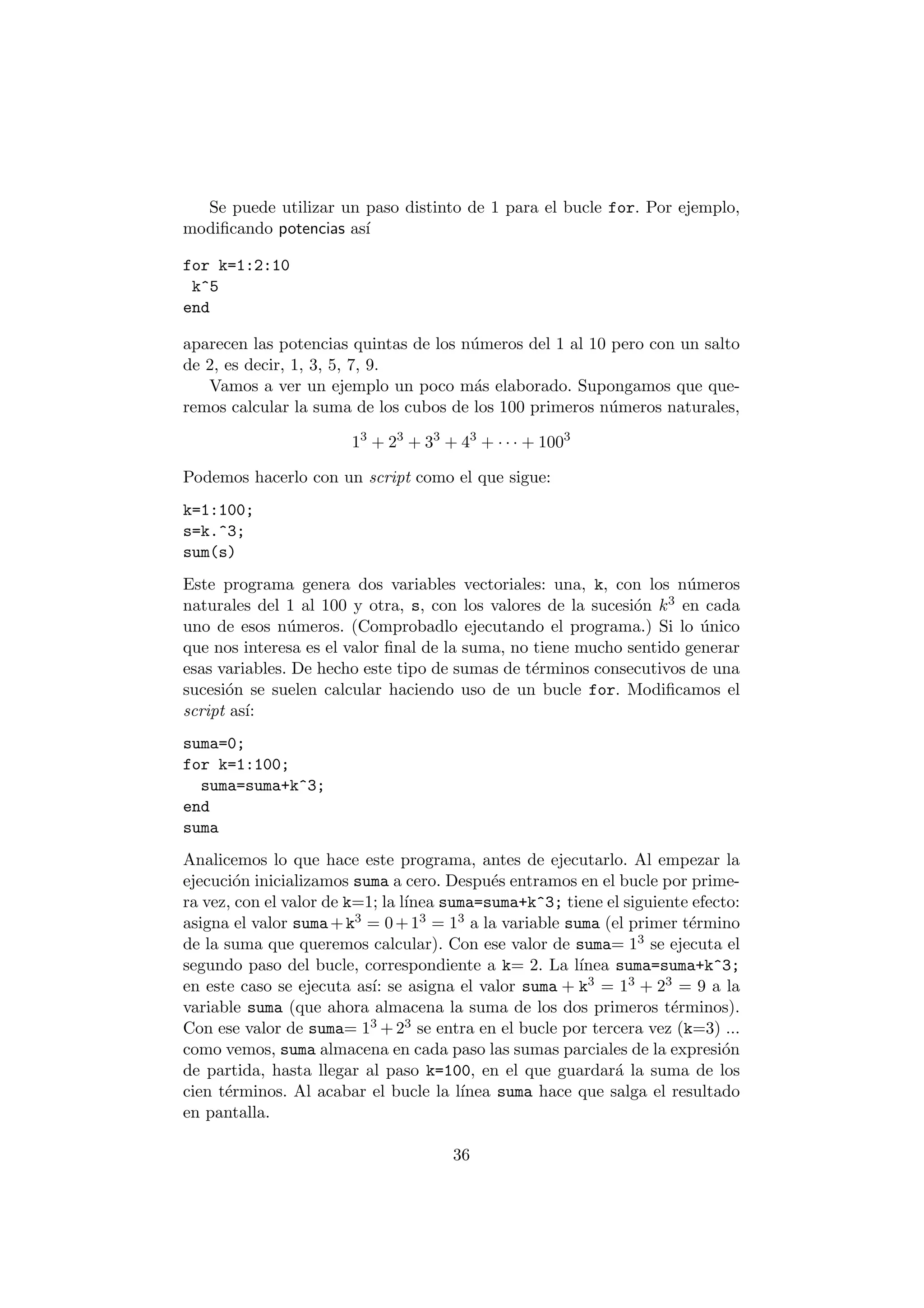 Se puede utilizar un paso distinto de 1 para el bucle for. Por ejemplo, 
modi¯cando potencias as¶³ 
for k=1:2:10 
k^5 
end 
aparecen las potencias quintas de los n¶umeros del 1 al 10 pero con un salto 
de 2, es decir, 1, 3, 5, 7, 9. 
Vamos a ver un ejemplo un poco m¶as elaborado. Supongamos que que- 
remos calcular la suma de los cubos de los 100 primeros n¶umeros naturales, 
13 + 23 + 33 + 43 + ¢ ¢ ¢ + 1003 
Podemos hacerlo con un script como el que sigue: 
k=1:100; 
s=k.^3; 
sum(s) 
Este programa genera dos variables vectoriales: una, k, con los n¶umeros 
naturales del 1 al 100 y otra, s, con los valores de la sucesi¶on k3 en cada 
uno de esos n¶umeros. (Comprobadlo ejecutando el programa.) Si lo ¶unico 
que nos interesa es el valor ¯nal de la suma, no tiene mucho sentido generar 
esas variables. De hecho este tipo de sumas de t¶erminos consecutivos de una 
sucesi¶on se suelen calcular haciendo uso de un bucle for. Modi¯camos el 
script as¶³: 
suma=0; 
for k=1:100; 
suma=suma+k^3; 
end 
suma 
Analicemos lo que hace este programa, antes de ejecutarlo. Al empezar la 
ejecuci¶on inicializamos suma a cero. Despu¶es entramos en el bucle por prime- 
ra vez, con el valor de k=1; la l¶³nea suma=suma+k^3; tiene el siguiente efecto: 
asigna el valor suma+k3 = 0+13 = 13 a la variable suma (el primer t¶ermino 
de la suma que queremos calcular). Con ese valor de suma= 13 se ejecuta el 
segundo paso del bucle, correspondiente a k= 2. La l¶³nea suma=suma+k^3; 
en este caso se ejecuta as¶³: se asigna el valor suma + k3 = 13 + 23 = 9 a la 
variable suma (que ahora almacena la suma de los dos primeros t¶erminos). 
Con ese valor de suma= 13 +23 se entra en el bucle por tercera vez (k=3) ... 
como vemos, suma almacena en cada paso las sumas parciales de la expresi¶on 
de partida, hasta llegar al paso k=100, en el que guardar¶a la suma de los 
cien t¶erminos. Al acabar el bucle la l¶³nea suma hace que salga el resultado 
en pantalla. 
36 
 