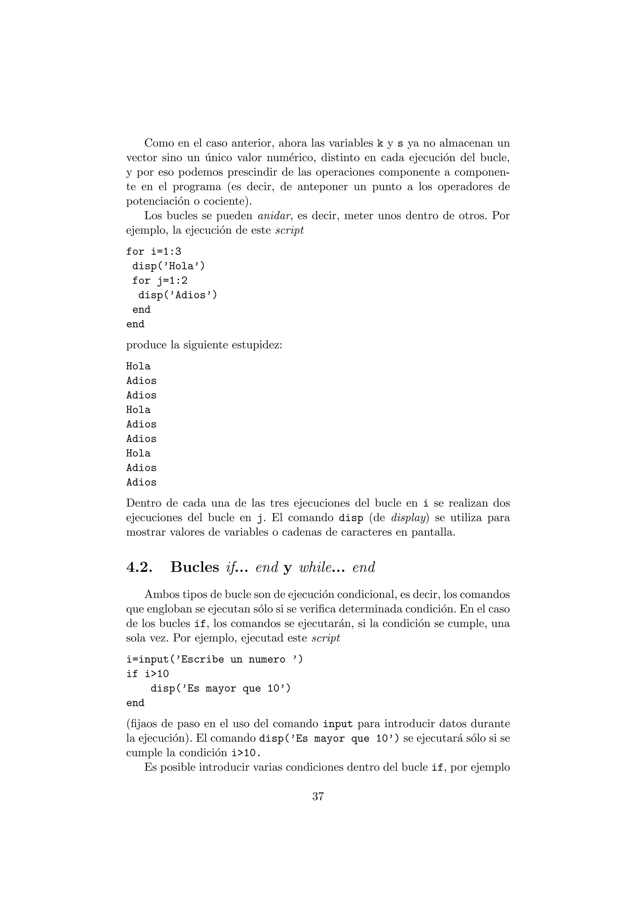 Como en el caso anterior, ahora las variables k y s ya no almacenan un 
vector sino un ¶unico valor num¶erico, distinto en cada ejecuci¶on del bucle, 
y por eso podemos prescindir de las operaciones componente a componen- 
te en el programa (es decir, de anteponer un punto a los operadores de 
potenciaci¶on o cociente). 
Los bucles se pueden anidar, es decir, meter unos dentro de otros. Por 
ejemplo, la ejecuci¶on de este script 
for i=1:3 
disp('Hola') 
for j=1:2 
disp('Adios') 
end 
end 
produce la siguiente estupidez: 
Hola 
Adios 
Adios 
Hola 
Adios 
Adios 
Hola 
Adios 
Adios 
Dentro de cada una de las tres ejecuciones del bucle en i se realizan dos 
ejecuciones del bucle en j. El comando disp (de display) se utiliza para 
mostrar valores de variables o cadenas de caracteres en pantalla. 
4.2. Bucles if... end y while... end 
Ambos tipos de bucle son de ejecuci¶on condicional, es decir, los comandos 
que engloban se ejecutan s¶olo si se veri¯ca determinada condici¶on. En el caso 
de los bucles if, los comandos se ejecutar¶an, si la condici¶on se cumple, una 
sola vez. Por ejemplo, ejecutad este script 
i=input('Escribe un numero ') 
if i>10 
disp('Es mayor que 10') 
end 
(¯jaos de paso en el uso del comando input para introducir datos durante 
la ejecuci¶on). El comando disp('Es mayor que 10') se ejecutar¶a s¶olo si se 
cumple la condici¶on i>10. 
Es posible introducir varias condiciones dentro del bucle if, por ejemplo 
37 
 