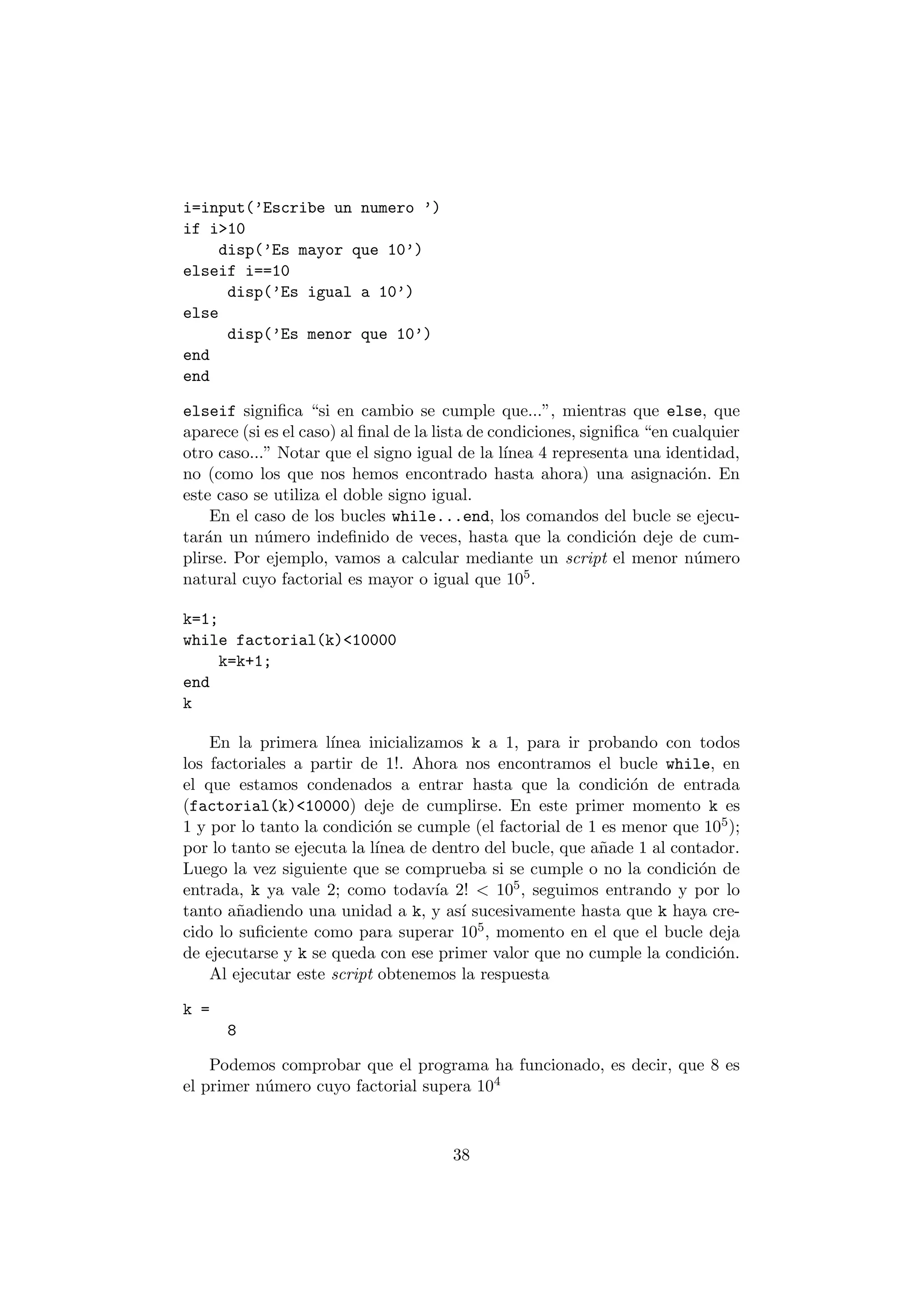 i=input('Escribe un numero ') 
if i>10 
disp('Es mayor que 10') 
elseif i==10 
disp('Es igual a 10') 
else 
disp('Es menor que 10') 
end 
end 
elseif signi¯ca si en cambio se cumple que...", mientras que else, que 
aparece (si es el caso) al ¯nal de la lista de condiciones, signi¯ca en cualquier 
otro caso..." Notar que el signo igual de la l¶³nea 4 representa una identidad, 
no (como los que nos hemos encontrado hasta ahora) una asignaci¶on. En 
este caso se utiliza el doble signo igual. 
En el caso de los bucles while...end, los comandos del bucle se ejecu- 
tar¶an un n¶umero inde¯nido de veces, hasta que la condici¶on deje de cum- 
plirse. Por ejemplo, vamos a calcular mediante un script el menor n¶umero 
natural cuyo factorial es mayor o igual que 105. 
k=1; 
while factorial(k)<10000 
k=k+1; 
end 
k 
En la primera l¶³nea inicializamos k a 1, para ir probando con todos 
los factoriales a partir de 1!: Ahora nos encontramos el bucle while, en 
el que estamos condenados a entrar hasta que la condici¶on de entrada 
(factorial(k)<10000) deje de cumplirse. En este primer momento k es 
1 y por lo tanto la condici¶on se cumple (el factorial de 1 es menor que 105); 
por lo tanto se ejecuta la l¶³nea de dentro del bucle, que a~nade 1 al contador. 
Luego la vez siguiente que se comprueba si se cumple o no la condici¶on de 
entrada, k ya vale 2; como todav¶³a 2! < 105; seguimos entrando y por lo 
tanto a~nadiendo una unidad a k, y as¶³ sucesivamente hasta que k haya cre- 
cido lo su¯ciente como para superar 105, momento en el que el bucle deja 
de ejecutarse y k se queda con ese primer valor que no cumple la condici¶on. 
Al ejecutar este script obtenemos la respuesta 
k = 
8 
Podemos comprobar que el programa ha funcionado, es decir, que 8 es 
el primer n¶umero cuyo factorial supera 104 
38 
 