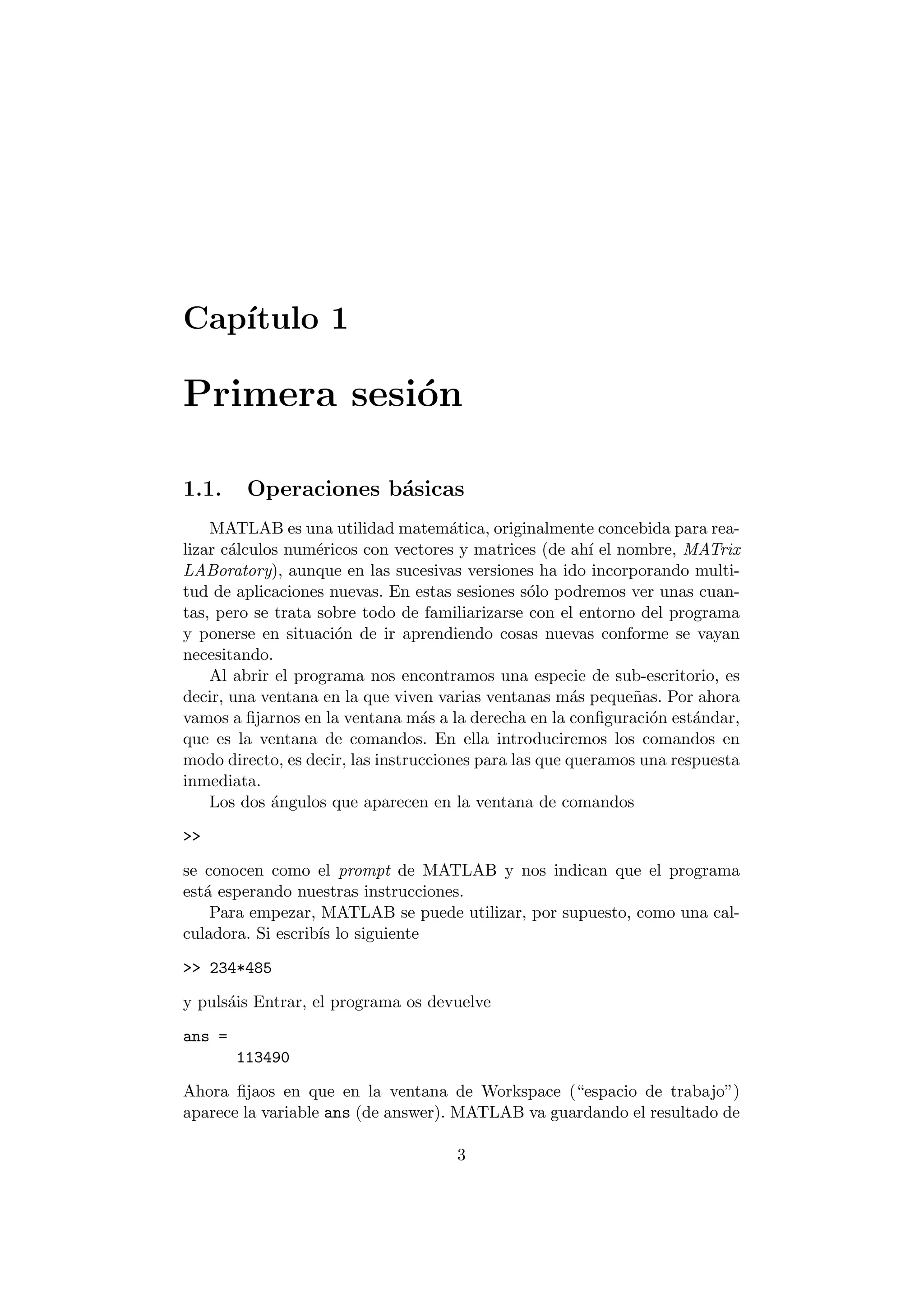 Cap¶³tulo 1 
Primera sesi¶on 
1.1. Operaciones b¶asicas 
MATLAB es una utilidad matem¶atica, originalmente concebida para rea- 
lizar c¶alculos num¶ericos con vectores y matrices (de ah¶³ el nombre, MATrix 
LABoratory), aunque en las sucesivas versiones ha ido incorporando multi- 
tud de aplicaciones nuevas. En estas sesiones s¶olo podremos ver unas cuan- 
tas, pero se trata sobre todo de familiarizarse con el entorno del programa 
y ponerse en situaci¶on de ir aprendiendo cosas nuevas conforme se vayan 
necesitando. 
Al abrir el programa nos encontramos una especie de sub-escritorio, es 
decir, una ventana en la que viven varias ventanas m¶as peque~nas. Por ahora 
vamos a ¯jarnos en la ventana m¶as a la derecha en la con¯guraci¶on est¶andar, 
que es la ventana de comandos. En ella introduciremos los comandos en 
modo directo, es decir, las instrucciones para las que queramos una respuesta 
inmediata. 
Los dos ¶angulos que aparecen en la ventana de comandos 
>> 
se conocen como el prompt de MATLAB y nos indican que el programa 
est¶a esperando nuestras instrucciones. 
Para empezar, MATLAB se puede utilizar, por supuesto, como una cal- 
culadora. Si escrib¶³s lo siguiente 
>> 234*485 
y puls¶ais Entrar, el programa os devuelve 
ans = 
113490 
Ahora ¯jaos en que en la ventana de Workspace (espacio de trabajo") 
aparece la variable ans (de answer). MATLAB va guardando el resultado de 
3 
 
