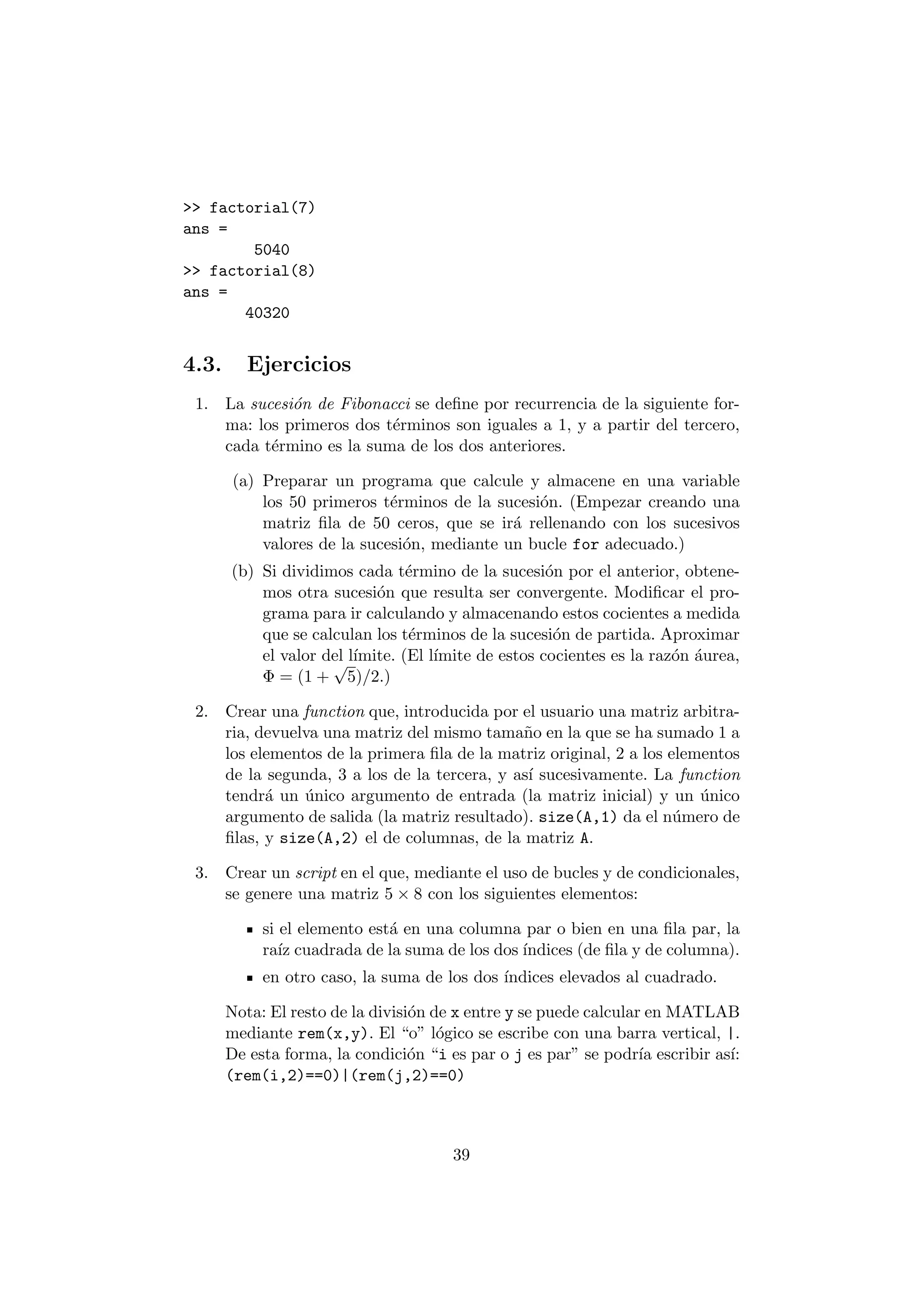 >> factorial(7) 
ans = 
5040 
>> factorial(8) 
ans = 
40320 
4.3. Ejercicios 
1. La sucesi¶on de Fibonacci se de¯ne por recurrencia de la siguiente for- 
ma: los primeros dos t¶erminos son iguales a 1, y a partir del tercero, 
cada t¶ermino es la suma de los dos anteriores. 
(a) Preparar un programa que calcule y almacene en una variable 
los 50 primeros t¶erminos de la sucesi¶on. (Empezar creando una 
matriz ¯la de 50 ceros, que se ir¶a rellenando con los sucesivos 
valores de la sucesi¶on, mediante un bucle for adecuado.) 
(b) Si dividimos cada t¶ermino de la sucesi¶on por el anterior, obtene- 
mos otra sucesi¶on que resulta ser convergente. Modi¯car el pro- 
grama para ir calculando y almacenando estos cocientes a medida 
que se calculan los t¶erminos de la sucesi¶on de partida. Aproximar 
el valor del l¶³mite. (El l¶³mite de estos cocientes es la raz¶on ¶aurea, 
© = (1 + 
p 
5)=2.) 
2. Crear una function que, introducida por el usuario una matriz arbitra- 
ria, devuelva una matriz del mismo tama~no en la que se ha sumado 1 a 
los elementos de la primera ¯la de la matriz original, 2 a los elementos 
de la segunda, 3 a los de la tercera, y as¶³ sucesivamente. La function 
tendr¶a un ¶unico argumento de entrada (la matriz inicial) y un ¶unico 
argumento de salida (la matriz resultado). size(A,1) da el n¶umero de 
¯las, y size(A,2) el de columnas, de la matriz A. 
3. Crear un script en el que, mediante el uso de bucles y de condicionales, 
se genere una matriz 5 £ 8 con los siguientes elementos: 
si el elemento est¶a en una columna par o bien en una ¯la par, la 
ra¶³z cuadrada de la suma de los dos ¶³ndices (de ¯la y de columna). 
en otro caso, la suma de los dos ¶³ndices elevados al cuadrado. 
Nota: El resto de la divisi¶on de x entre y se puede calcular en MATLAB 
mediante rem(x,y). El o" l¶ogico se escribe con una barra vertical, |. 
De esta forma, la condici¶on i es par o j es par" se podr¶³a escribir as¶³: 
(rem(i,2)==0)|(rem(j,2)==0) 
39 
 