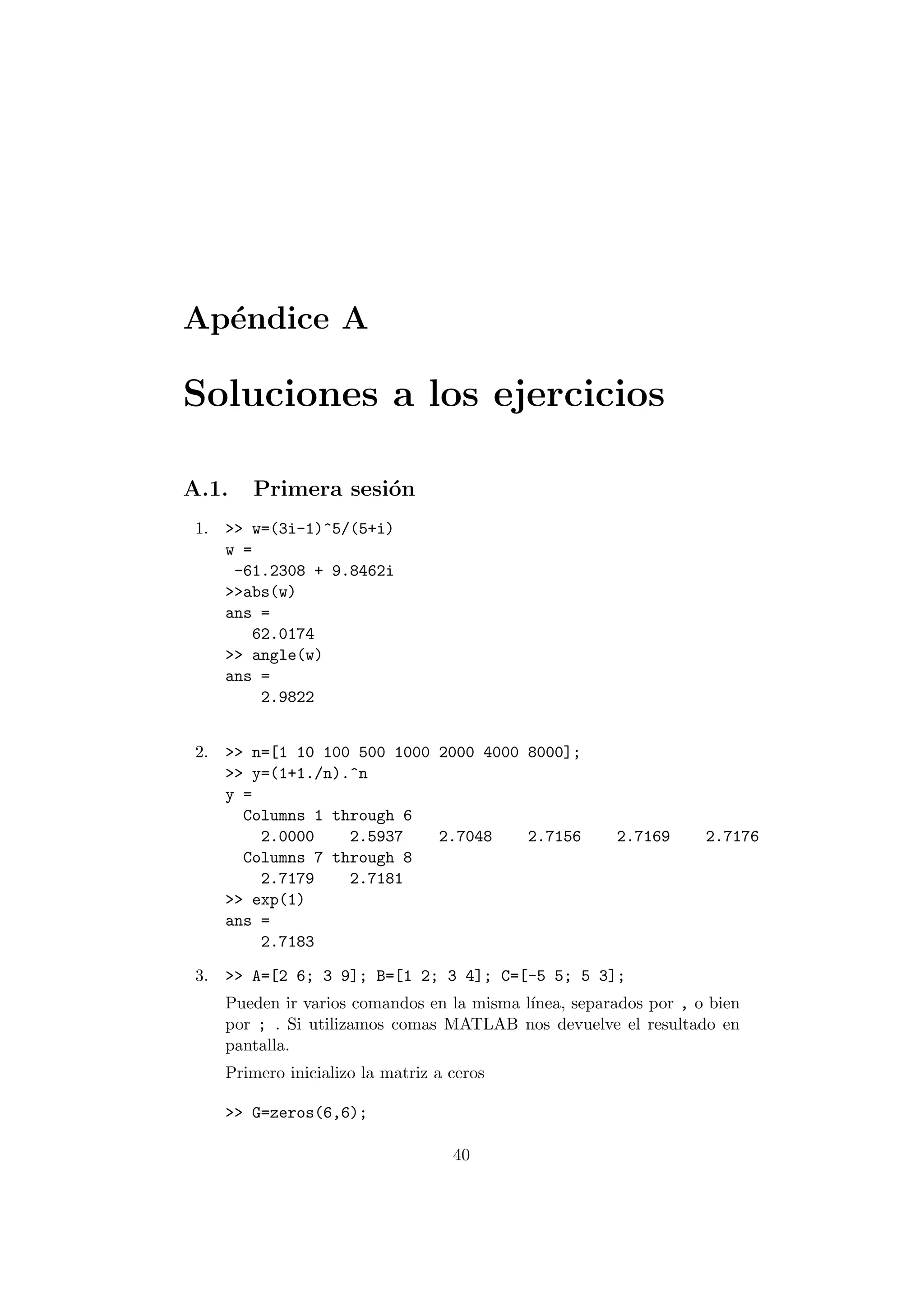 Ap¶endice A 
Soluciones a los ejercicios 
A.1. Primera sesi¶on 
1. >> w=(3i-1)^5/(5+i) 
w = 
-61.2308 + 9.8462i 
>>abs(w) 
ans = 
62.0174 
>> angle(w) 
ans = 
2.9822 
2. >> n=[1 10 100 500 1000 2000 4000 8000]; 
>> y=(1+1./n).^n 
y = 
Columns 1 through 6 
2.0000 2.5937 2.7048 2.7156 2.7169 2.7176 
Columns 7 through 8 
2.7179 2.7181 
>> exp(1) 
ans = 
2.7183 
3. >> A=[2 6; 3 9]; B=[1 2; 3 4]; C=[-5 5; 5 3]; 
Pueden ir varios comandos en la misma l¶³nea, separados por , o bien 
por ; . Si utilizamos comas MATLAB nos devuelve el resultado en 
pantalla. 
Primero inicializo la matriz a ceros 
>> G=zeros(6,6); 
40 
 