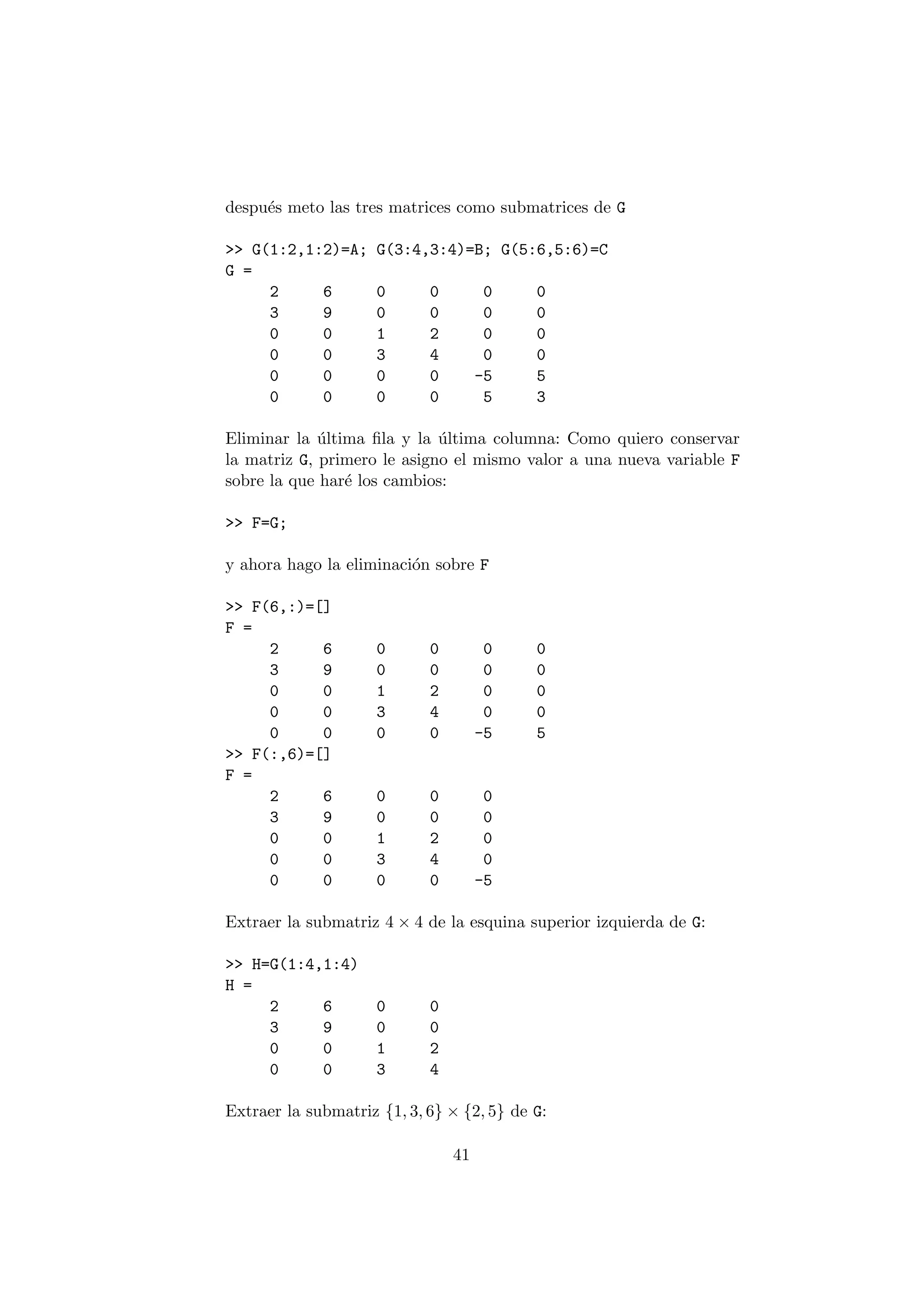 despu¶es meto las tres matrices como submatrices de G 
>> G(1:2,1:2)=A; G(3:4,3:4)=B; G(5:6,5:6)=C 
G = 
2 6 0 0 0 0 
3 9 0 0 0 0 
0 0 1 2 0 0 
0 0 3 4 0 0 
0 0 0 0 -5 5 
0 0 0 0 5 3 
Eliminar la ¶ultima ¯la y la ¶ultima columna: Como quiero conservar 
la matriz G, primero le asigno el mismo valor a una nueva variable F 
sobre la que har¶e los cambios: 
>> F=G; 
y ahora hago la eliminaci¶on sobre F 
>> F(6,:)=[] 
F = 
2 6 0 0 0 0 
3 9 0 0 0 0 
0 0 1 2 0 0 
0 0 3 4 0 0 
0 0 0 0 -5 5 
>> F(:,6)=[] 
F = 
2 6 0 0 0 
3 9 0 0 0 
0 0 1 2 0 
0 0 3 4 0 
0 0 0 0 -5 
Extraer la submatriz 4 £ 4 de la esquina superior izquierda de G: 
>> H=G(1:4,1:4) 
H = 
2 6 0 0 
3 9 0 0 
0 0 1 2 
0 0 3 4 
Extraer la submatriz f1; 3; 6g £ f2; 5g de G: 
41 
 
