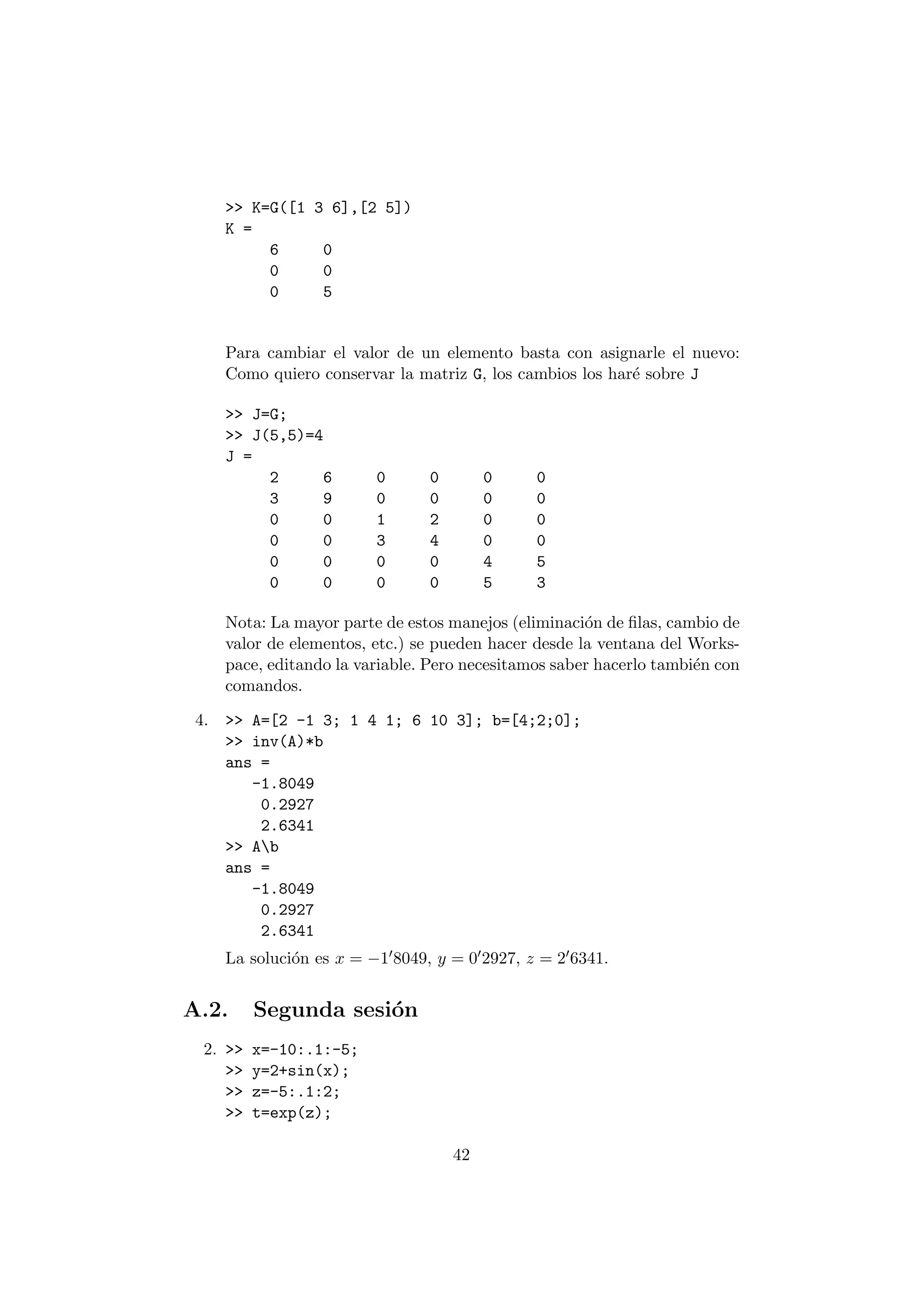 >> K=G([1 3 6],[2 5]) 
K = 
6 0 
0 0 
0 5 
Para cambiar el valor de un elemento basta con asignarle el nuevo: 
Como quiero conservar la matriz G, los cambios los har¶e sobre J 
>> J=G; 
>> J(5,5)=4 
J = 
2 6 0 0 0 0 
3 9 0 0 0 0 
0 0 1 2 0 0 
0 0 3 4 0 0 
0 0 0 0 4 5 
0 0 0 0 5 3 
Nota: La mayor parte de estos manejos (eliminaci¶on de ¯las, cambio de 
valor de elementos, etc.) se pueden hacer desde la ventana del Works- 
pace, editando la variable. Pero necesitamos saber hacerlo tambi¶en con 
comandos. 
4. >> A=[2 -1 3; 1 4 1; 6 10 3]; b=[4;2;0]; 
>> inv(A)*b 
ans = 
-1.8049 
0.2927 
2.6341 
>> Ab 
ans = 
-1.8049 
0.2927 
2.6341 
La soluci¶on es x = ¡108049, y = 002927, z = 206341: 
A.2. Segunda sesi¶on 
2. >> x=-10:.1:-5; 
>> y=2+sin(x); 
>> z=-5:.1:2; 
>> t=exp(z); 
42 
 