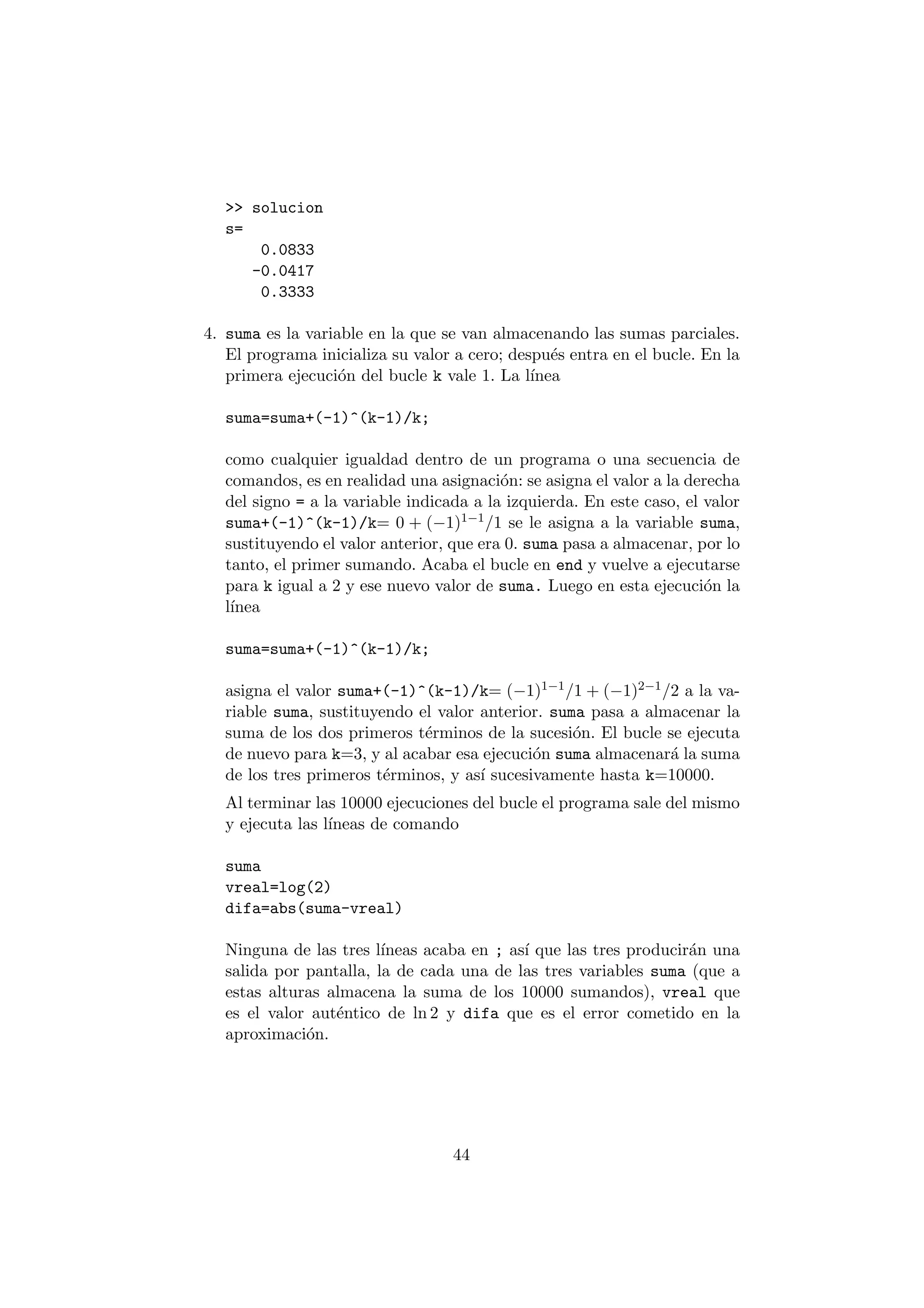 >> solucion 
s= 
0.0833 
-0.0417 
0.3333 
4. suma es la variable en la que se van almacenando las sumas parciales. 
El programa inicializa su valor a cero; despu¶es entra en el bucle. En la 
primera ejecuci¶on del bucle k vale 1. La l¶³nea 
suma=suma+(-1)^(k-1)/k; 
como cualquier igualdad dentro de un programa o una secuencia de 
comandos, es en realidad una asignaci¶on: se asigna el valor a la derecha 
del signo = a la variable indicada a la izquierda. En este caso, el valor 
suma+(-1)^(k-1)/k= 0 + (¡1)1¡1=1 se le asigna a la variable suma, 
sustituyendo el valor anterior, que era 0. suma pasa a almacenar, por lo 
tanto, el primer sumando. Acaba el bucle en end y vuelve a ejecutarse 
para k igual a 2 y ese nuevo valor de suma. Luego en esta ejecuci¶on la 
l¶³nea 
suma=suma+(-1)^(k-1)/k; 
asigna el valor suma+(-1)^(k-1)/k= (¡1)1¡1=1 + (¡1)2¡1=2 a la va- 
riable suma, sustituyendo el valor anterior. suma pasa a almacenar la 
suma de los dos primeros t¶erminos de la sucesi¶on. El bucle se ejecuta 
de nuevo para k=3, y al acabar esa ejecuci¶on suma almacenar¶a la suma 
de los tres primeros t¶erminos, y as¶³ sucesivamente hasta k=10000. 
Al terminar las 10000 ejecuciones del bucle el programa sale del mismo 
y ejecuta las l¶³neas de comando 
suma 
vreal=log(2) 
difa=abs(suma-vreal) 
Ninguna de las tres l¶³neas acaba en ; as¶³ que las tres producir¶an una 
salida por pantalla, la de cada una de las tres variables suma (que a 
estas alturas almacena la suma de los 10000 sumandos), vreal que 
es el valor aut¶entico de ln 2 y difa que es el error cometido en la 
aproximaci¶on. 
44 
 