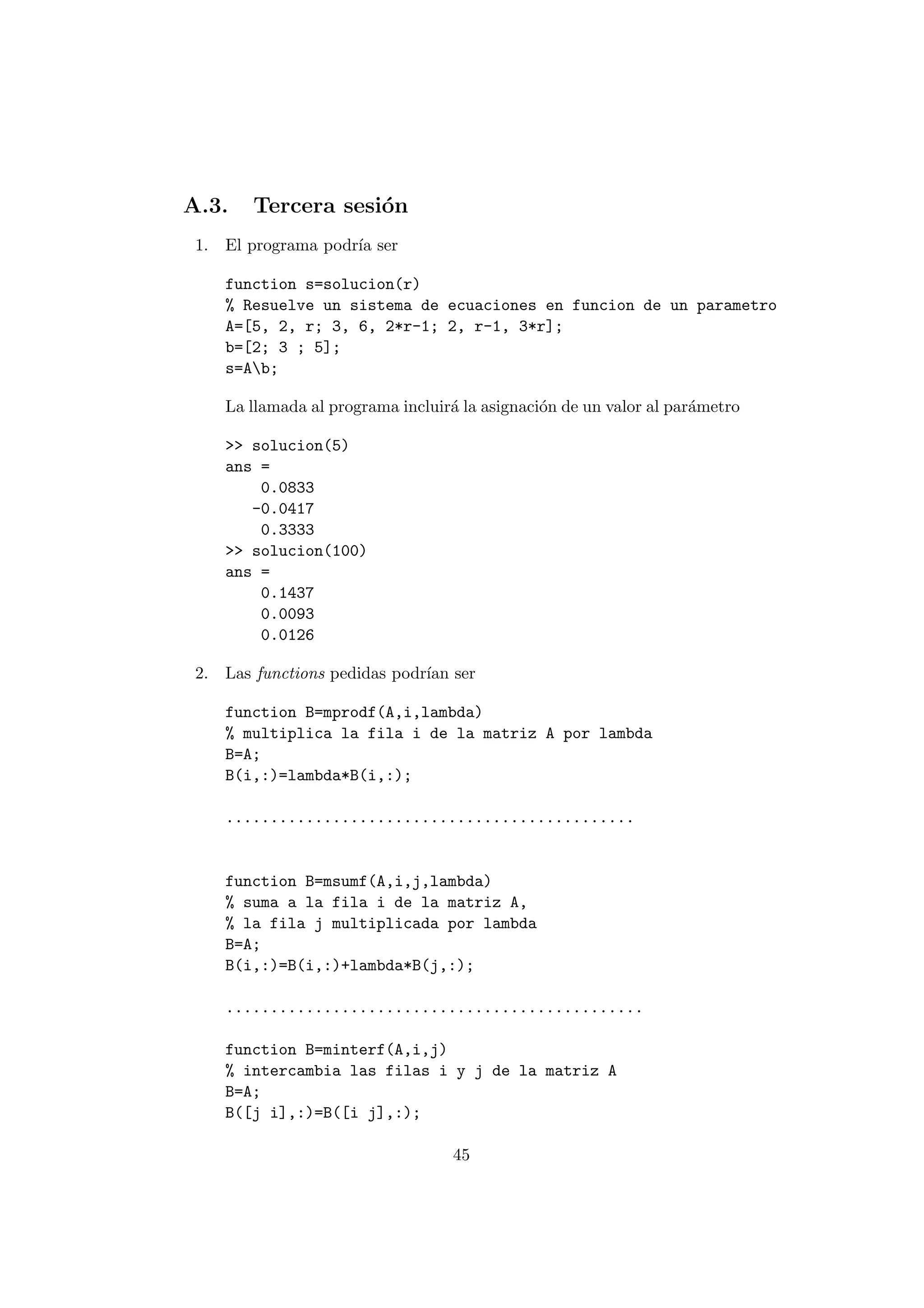 A.3. Tercera sesi¶on 
1. El programa podr¶³a ser 
function s=solucion(r) 
% Resuelve un sistema de ecuaciones en funcion de un parametro 
A=[5, 2, r; 3, 6, 2*r-1; 2, r-1, 3*r]; 
b=[2; 3 ; 5]; 
s=Ab; 
La llamada al programa incluir¶a la asignaci¶on de un valor al par¶ametro 
>> solucion(5) 
ans = 
0.0833 
-0.0417 
0.3333 
>> solucion(100) 
ans = 
0.1437 
0.0093 
0.0126 
2. Las functions pedidas podr¶³an ser 
function B=mprodf(A,i,lambda) 
% multiplica la fila i de la matriz A por lambda 
B=A; 
B(i,:)=lambda*B(i,:); 
.............................................. 
function B=msumf(A,i,j,lambda) 
% suma a la fila i de la matriz A, 
% la fila j multiplicada por lambda 
B=A; 
B(i,:)=B(i,:)+lambda*B(j,:); 
............................................... 
function B=minterf(A,i,j) 
% intercambia las filas i y j de la matriz A 
B=A; 
B([j i],:)=B([i j],:); 
45 
 