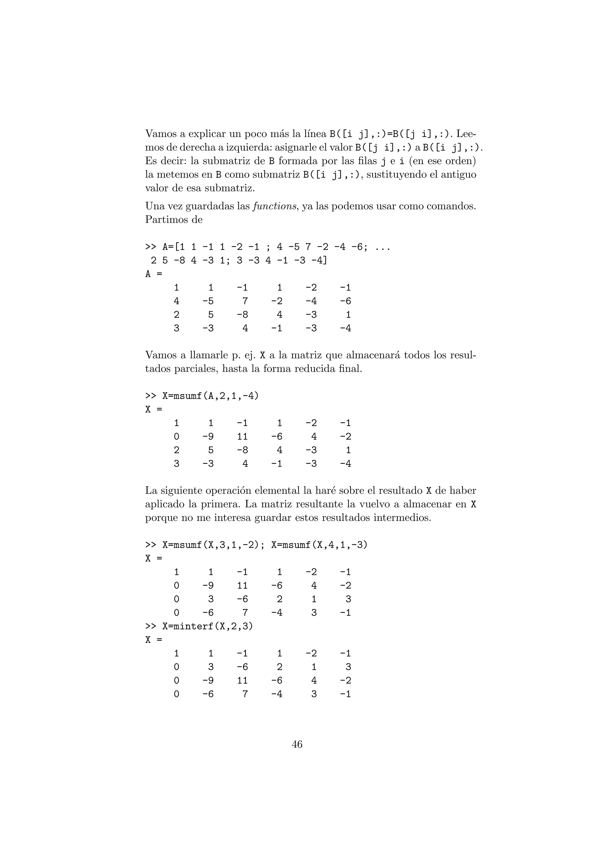 Vamos a explicar un poco m¶as la l¶³nea B([i j],:)=B([j i],:). Lee- 
mos de derecha a izquierda: asignarle el valor B([j i],:) a B([i j],:). 
Es decir: la submatriz de B formada por las ¯las j e i (en ese orden) 
la metemos en B como submatriz B([i j],:), sustituyendo el antiguo 
valor de esa submatriz. 
Una vez guardadas las functions, ya las podemos usar como comandos. 
Partimos de 
>> A=[1 1 -1 1 -2 -1 ; 4 -5 7 -2 -4 -6; ... 
2 5 -8 4 -3 1; 3 -3 4 -1 -3 -4] 
A = 
1 1 -1 1 -2 -1 
4 -5 7 -2 -4 -6 
2 5 -8 4 -3 1 
3 -3 4 -1 -3 -4 
Vamos a llamarle p. ej. X a la matriz que almacenar¶a todos los resul- 
tados parciales, hasta la forma reducida ¯nal. 
>> X=msumf(A,2,1,-4) 
X = 
1 1 -1 1 -2 -1 
0 -9 11 -6 4 -2 
2 5 -8 4 -3 1 
3 -3 4 -1 -3 -4 
La siguiente operaci¶on elemental la har¶e sobre el resultado X de haber 
aplicado la primera. La matriz resultante la vuelvo a almacenar en X 
porque no me interesa guardar estos resultados intermedios. 
>> X=msumf(X,3,1,-2); X=msumf(X,4,1,-3) 
X = 
1 1 -1 1 -2 -1 
0 -9 11 -6 4 -2 
0 3 -6 2 1 3 
0 -6 7 -4 3 -1 
>> X=minterf(X,2,3) 
X = 
1 1 -1 1 -2 -1 
0 3 -6 2 1 3 
0 -9 11 -6 4 -2 
0 -6 7 -4 3 -1 
46 
 