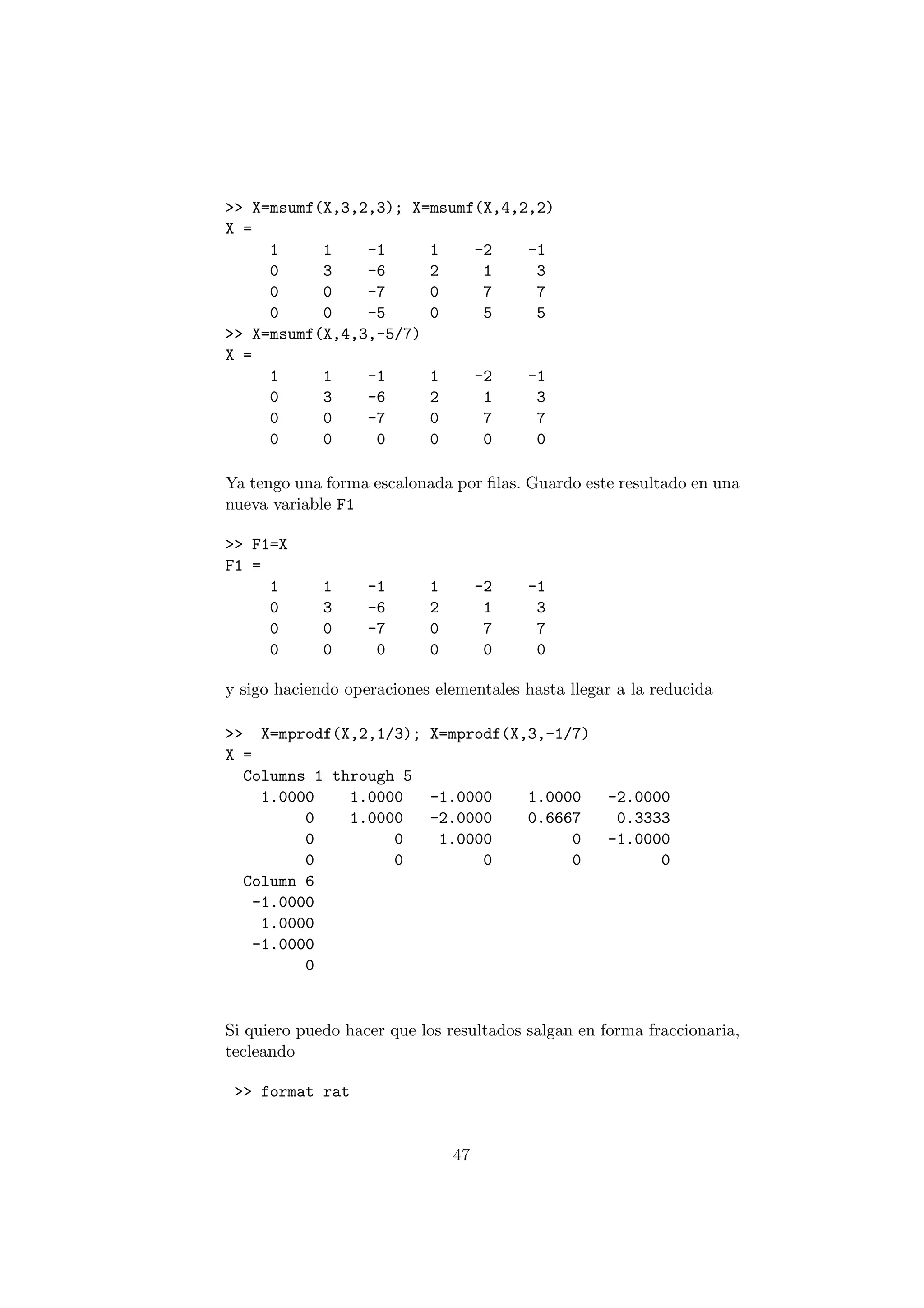 >> X=msumf(X,3,2,3); X=msumf(X,4,2,2) 
X = 
1 1 -1 1 -2 -1 
0 3 -6 2 1 3 
0 0 -7 0 7 7 
0 0 -5 0 5 5 
>> X=msumf(X,4,3,-5/7) 
X = 
1 1 -1 1 -2 -1 
0 3 -6 2 1 3 
0 0 -7 0 7 7 
0 0 0 0 0 0 
Ya tengo una forma escalonada por ¯las. Guardo este resultado en una 
nueva variable F1 
>> F1=X 
F1 = 
1 1 -1 1 -2 -1 
0 3 -6 2 1 3 
0 0 -7 0 7 7 
0 0 0 0 0 0 
y sigo haciendo operaciones elementales hasta llegar a la reducida 
>> X=mprodf(X,2,1/3); X=mprodf(X,3,-1/7) 
X = 
Columns 1 through 5 
1.0000 1.0000 -1.0000 1.0000 -2.0000 
0 1.0000 -2.0000 0.6667 0.3333 
0 0 1.0000 0 -1.0000 
0 0 0 0 0 
Column 6 
-1.0000 
1.0000 
-1.0000 
0 
Si quiero puedo hacer que los resultados salgan en forma fraccionaria, 
tecleando 
>> format rat 
47 
 