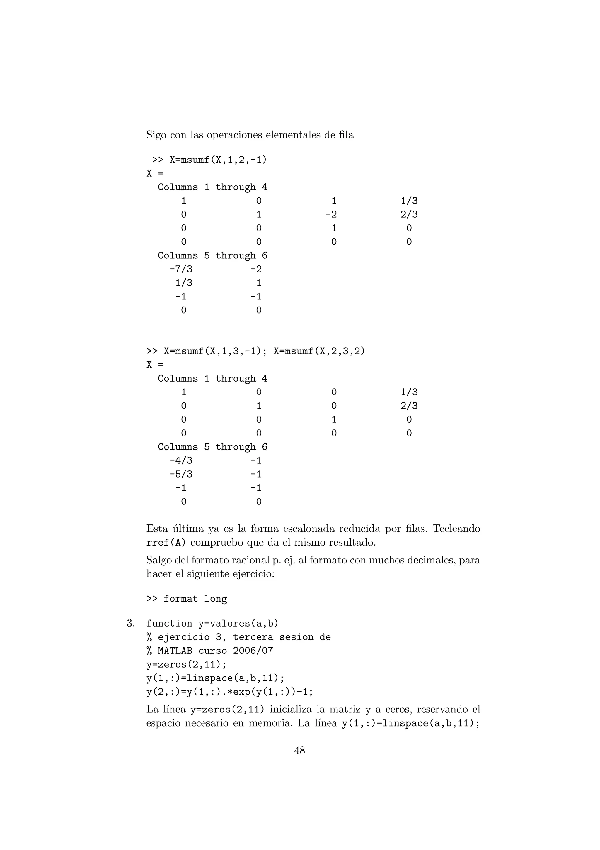 Sigo con las operaciones elementales de ¯la 
>> X=msumf(X,1,2,-1) 
X = 
Columns 1 through 4 
1 0 1 1/3 
0 1 -2 2/3 
0 0 1 0 
0 0 0 0 
Columns 5 through 6 
-7/3 -2 
1/3 1 
-1 -1 
0 0 
>> X=msumf(X,1,3,-1); X=msumf(X,2,3,2) 
X = 
Columns 1 through 4 
1 0 0 1/3 
0 1 0 2/3 
0 0 1 0 
0 0 0 0 
Columns 5 through 6 
-4/3 -1 
-5/3 -1 
-1 -1 
0 0 
Esta ¶ultima ya es la forma escalonada reducida por ¯las. Tecleando 
rref(A) compruebo que da el mismo resultado. 
Salgo del formato racional p. ej. al formato con muchos decimales, para 
hacer el siguiente ejercicio: 
>> format long 
3. function y=valores(a,b) 
% ejercicio 3, tercera sesion de 
% MATLAB curso 2006/07 
y=zeros(2,11); 
y(1,:)=linspace(a,b,11); 
y(2,:)=y(1,:).*exp(y(1,:))-1; 
La l¶³nea y=zeros(2,11) inicializa la matriz y a ceros, reservando el 
espacio necesario en memoria. La l¶³nea y(1,:)=linspace(a,b,11); 
48 
 