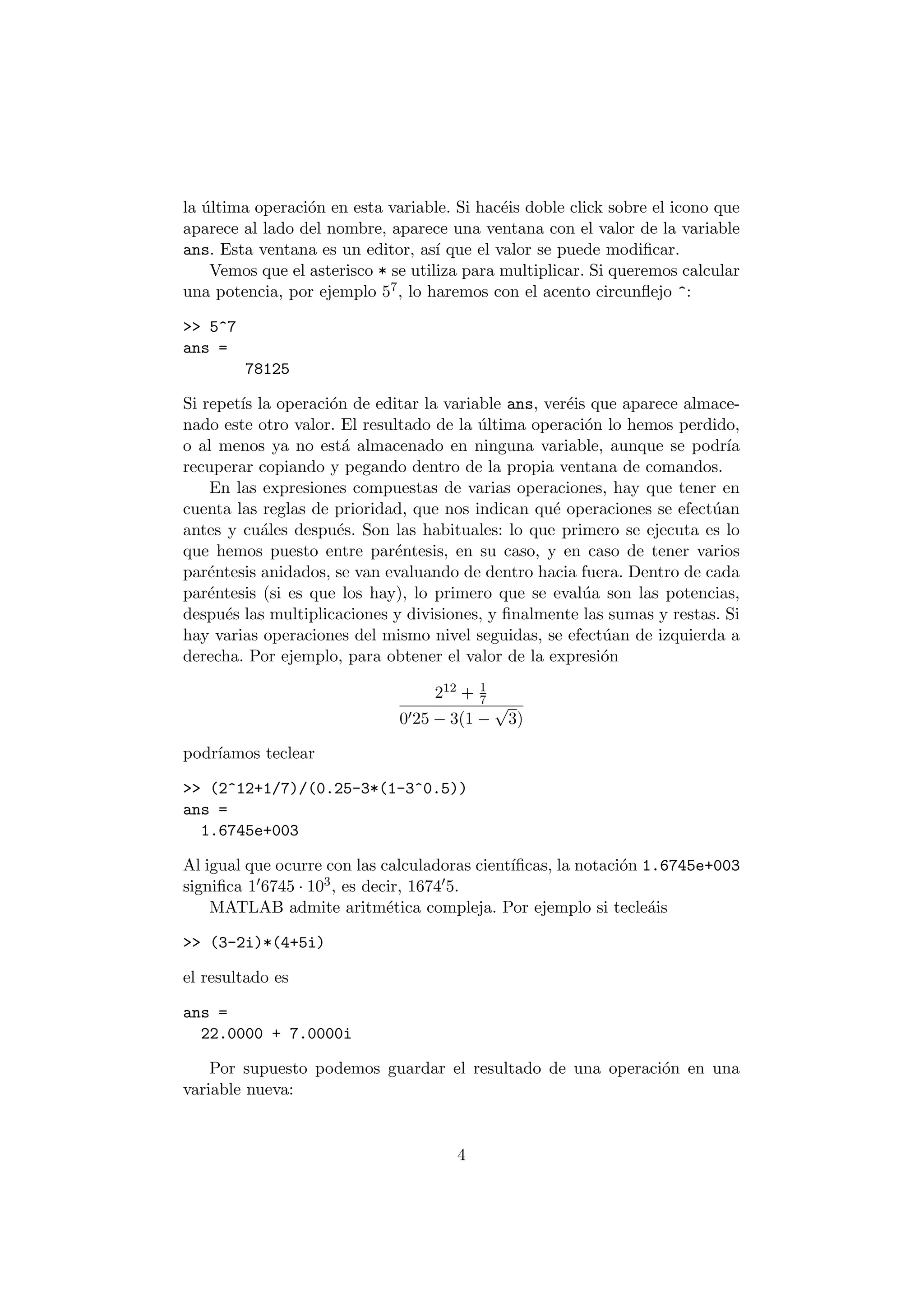 la ¶ultima operaci¶on en esta variable. Si hac¶eis doble click sobre el icono que 
aparece al lado del nombre, aparece una ventana con el valor de la variable 
ans. Esta ventana es un editor, as¶³ que el valor se puede modi¯car. 
Vemos que el asterisco * se utiliza para multiplicar. Si queremos calcular 
una potencia, por ejemplo 57; lo haremos con el acento circun°ejo ^: 
>> 5^7 
ans = 
78125 
Si repet¶³s la operaci¶on de editar la variable ans, ver¶eis que aparece almace- 
nado este otro valor. El resultado de la ¶ultima operaci¶on lo hemos perdido, 
o al menos ya no est¶a almacenado en ninguna variable, aunque se podr¶³a 
recuperar copiando y pegando dentro de la propia ventana de comandos. 
En las expresiones compuestas de varias operaciones, hay que tener en 
cuenta las reglas de prioridad, que nos indican qu¶e operaciones se efect¶uan 
antes y cu¶ales despu¶es. Son las habituales: lo que primero se ejecuta es lo 
que hemos puesto entre par¶entesis, en su caso, y en caso de tener varios 
par¶entesis anidados, se van evaluando de dentro hacia fuera. Dentro de cada 
par¶entesis (si es que los hay), lo primero que se eval¶ua son las potencias, 
despu¶es las multiplicaciones y divisiones, y ¯nalmente las sumas y restas. Si 
hay varias operaciones del mismo nivel seguidas, se efect¶uan de izquierda a 
derecha. Por ejemplo, para obtener el valor de la expresi¶on 
212 + 1 
7 
0025 ¡ 3(1 ¡ 
p 
3) 
podr¶³amos teclear 
>> (2^12+1/7)/(0.25-3*(1-3^0.5)) 
ans = 
1.6745e+003 
Al igual que ocurre con las calculadoras cient¶³¯cas, la notaci¶on 1.6745e+003 
signi¯ca 106745 ¢ 103; es decir, 167405: 
MATLAB admite aritm¶etica compleja. Por ejemplo si tecle¶ais 
>> (3-2i)*(4+5i) 
el resultado es 
ans = 
22.0000 + 7.0000i 
Por supuesto podemos guardar el resultado de una operaci¶on en una 
variable nueva: 
4 
 