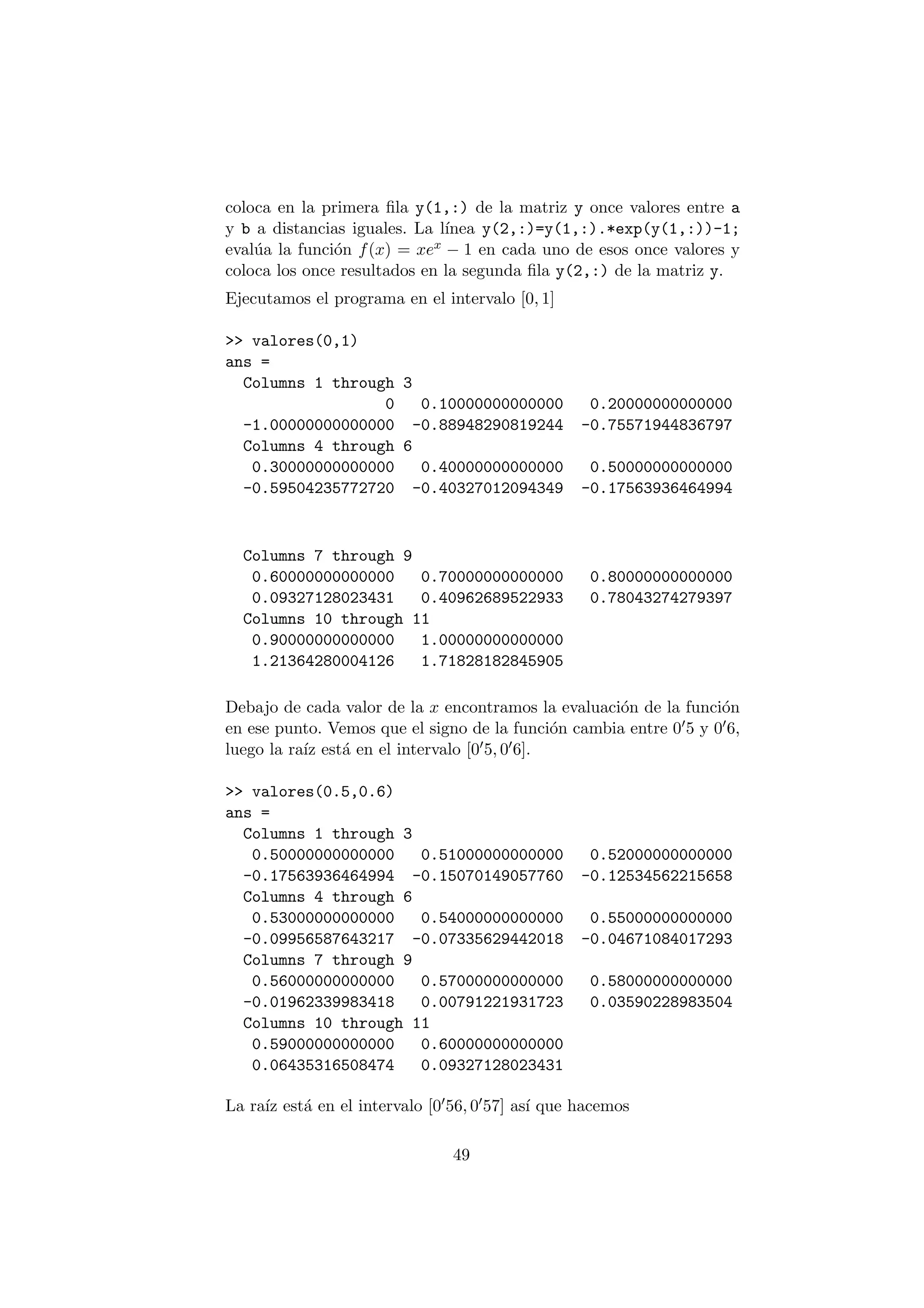 coloca en la primera ¯la y(1,:) de la matriz y once valores entre a 
y b a distancias iguales. La l¶³nea y(2,:)=y(1,:).*exp(y(1,:))-1; 
eval¶ua la funci¶on f(x) = xex ¡ 1 en cada uno de esos once valores y 
coloca los once resultados en la segunda ¯la y(2,:) de la matriz y. 
Ejecutamos el programa en el intervalo [0; 1] 
>> valores(0,1) 
ans = 
Columns 1 through 3 
0 0.10000000000000 0.20000000000000 
-1.00000000000000 -0.88948290819244 -0.75571944836797 
Columns 4 through 6 
0.30000000000000 0.40000000000000 0.50000000000000 
-0.59504235772720 -0.40327012094349 -0.17563936464994 
Columns 7 through 9 
0.60000000000000 0.70000000000000 0.80000000000000 
0.09327128023431 0.40962689522933 0.78043274279397 
Columns 10 through 11 
0.90000000000000 1.00000000000000 
1.21364280004126 1.71828182845905 
Debajo de cada valor de la x encontramos la evaluaci¶on de la funci¶on 
en ese punto. Vemos que el signo de la funci¶on cambia entre 005 y 006, 
luego la ra¶³z est¶a en el intervalo [005; 006]: 
>> valores(0.5,0.6) 
ans = 
Columns 1 through 3 
0.50000000000000 0.51000000000000 0.52000000000000 
-0.17563936464994 -0.15070149057760 -0.12534562215658 
Columns 4 through 6 
0.53000000000000 0.54000000000000 0.55000000000000 
-0.09956587643217 -0.07335629442018 -0.04671084017293 
Columns 7 through 9 
0.56000000000000 0.57000000000000 0.58000000000000 
-0.01962339983418 0.00791221931723 0.03590228983504 
Columns 10 through 11 
0.59000000000000 0.60000000000000 
0.06435316508474 0.09327128023431 
La ra¶³z est¶a en el intervalo [0056; 0057] as¶³ que hacemos 
49 
 