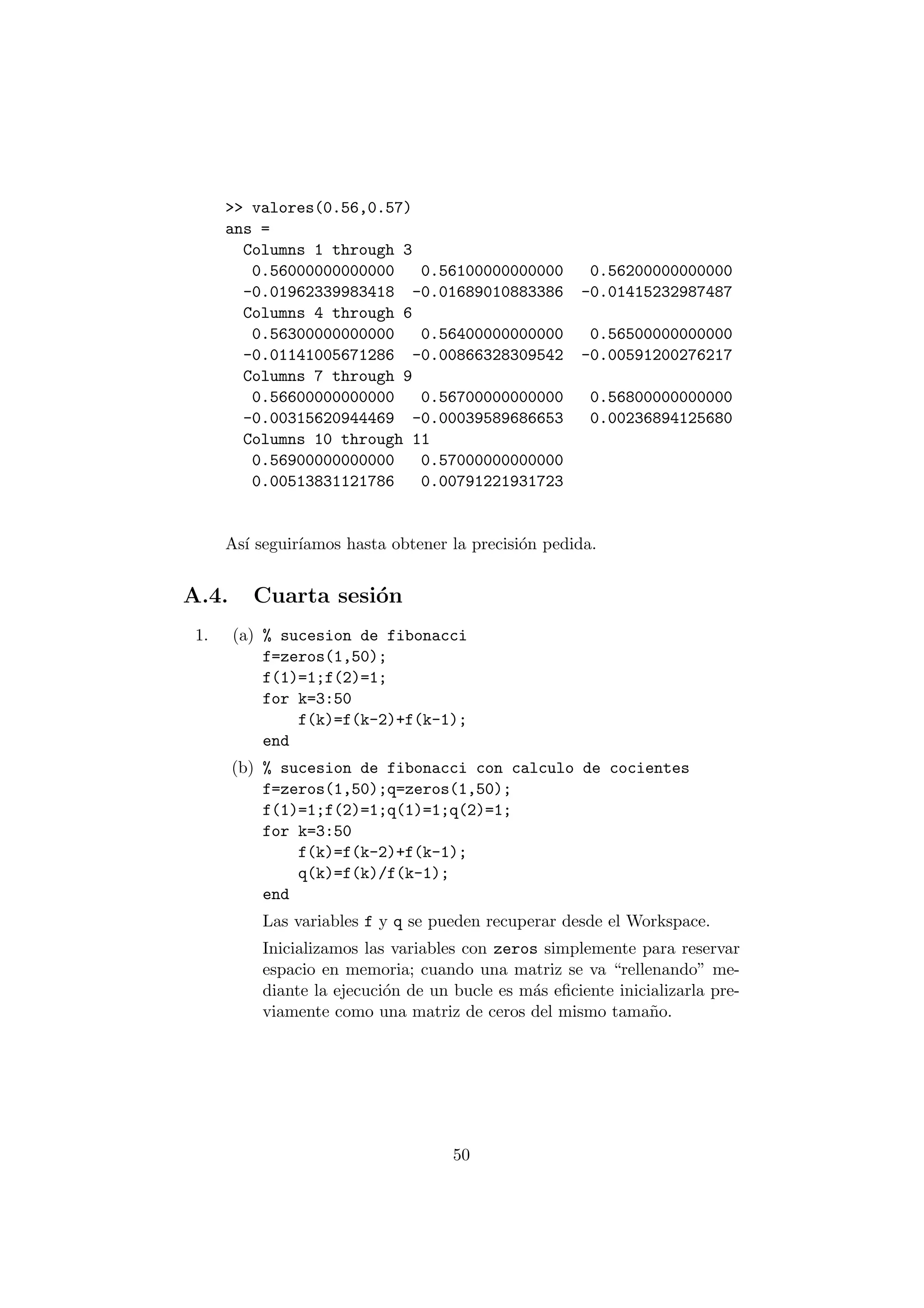 >> valores(0.56,0.57) 
ans = 
Columns 1 through 3 
0.56000000000000 0.56100000000000 0.56200000000000 
-0.01962339983418 -0.01689010883386 -0.01415232987487 
Columns 4 through 6 
0.56300000000000 0.56400000000000 0.56500000000000 
-0.01141005671286 -0.00866328309542 -0.00591200276217 
Columns 7 through 9 
0.56600000000000 0.56700000000000 0.56800000000000 
-0.00315620944469 -0.00039589686653 0.00236894125680 
Columns 10 through 11 
0.56900000000000 0.57000000000000 
0.00513831121786 0.00791221931723 
As¶³ seguir¶³amos hasta obtener la precisi¶on pedida. 
A.4. Cuarta sesi¶on 
1. (a) % sucesion de fibonacci 
f=zeros(1,50); 
f(1)=1;f(2)=1; 
for k=3:50 
f(k)=f(k-2)+f(k-1); 
end 
(b) % sucesion de fibonacci con calculo de cocientes 
f=zeros(1,50);q=zeros(1,50); 
f(1)=1;f(2)=1;q(1)=1;q(2)=1; 
for k=3:50 
f(k)=f(k-2)+f(k-1); 
q(k)=f(k)/f(k-1); 
end 
Las variables f y q se pueden recuperar desde el Workspace. 
Inicializamos las variables con zeros simplemente para reservar 
espacio en memoria; cuando una matriz se va rellenando" me- 
diante la ejecuci¶on de un bucle es m¶as e¯ciente inicializarla pre- 
viamente como una matriz de ceros del mismo tama~no. 
50 
 