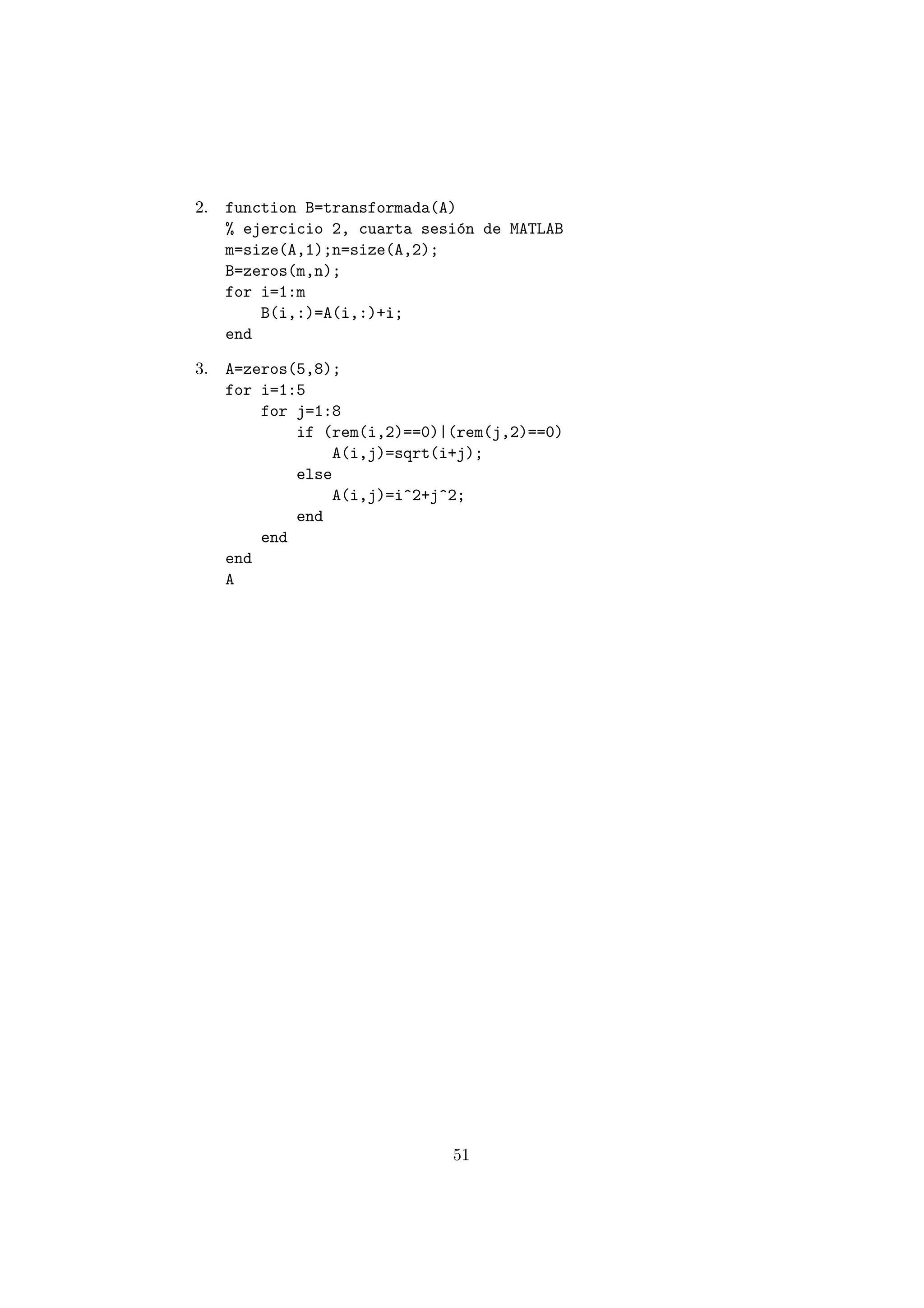2. function B=transformada(A) 
% ejercicio 2, cuarta sesi¶on de MATLAB 
m=size(A,1);n=size(A,2); 
B=zeros(m,n); 
for i=1:m 
B(i,:)=A(i,:)+i; 
end 
3. A=zeros(5,8); 
for i=1:5 
for j=1:8 
if (rem(i,2)==0)|(rem(j,2)==0) 
A(i,j)=sqrt(i+j); 
else 
A(i,j)=i^2+j^2; 
end 
end 
end 
A 
51 
