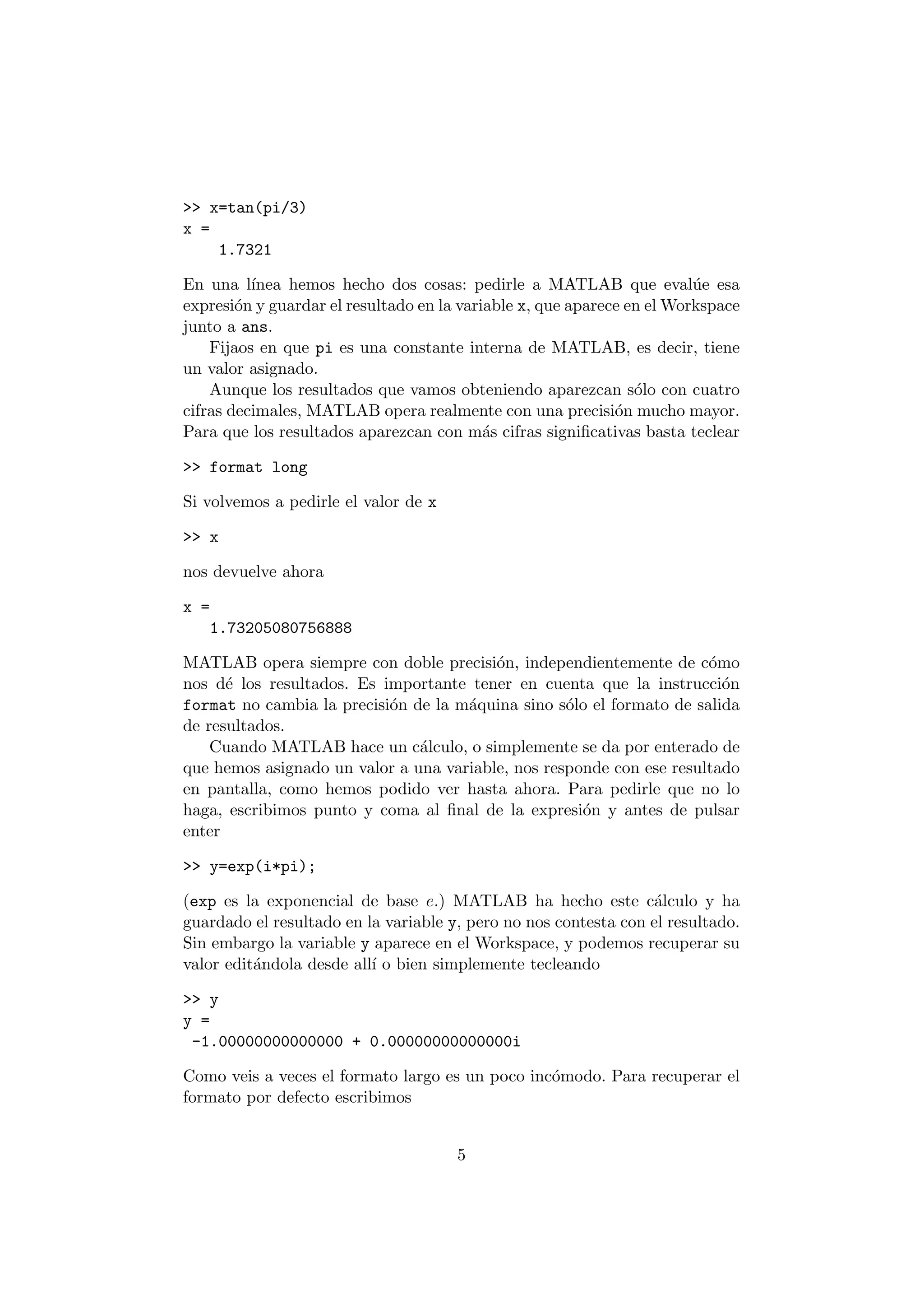 >> x=tan(pi/3) 
x = 
1.7321 
En una l¶³nea hemos hecho dos cosas: pedirle a MATLAB que eval¶ue esa 
expresi¶on y guardar el resultado en la variable x, que aparece en elWorkspace 
junto a ans. 
Fijaos en que pi es una constante interna de MATLAB, es decir, tiene 
un valor asignado. 
Aunque los resultados que vamos obteniendo aparezcan s¶olo con cuatro 
cifras decimales, MATLAB opera realmente con una precisi¶on mucho mayor. 
Para que los resultados aparezcan con m¶as cifras signi¯cativas basta teclear 
>> format long 
Si volvemos a pedirle el valor de x 
>> x 
nos devuelve ahora 
x = 
1.73205080756888 
MATLAB opera siempre con doble precisi¶on, independientemente de c¶omo 
nos d¶e los resultados. Es importante tener en cuenta que la instrucci¶on 
format no cambia la precisi¶on de la m¶aquina sino s¶olo el formato de salida 
de resultados. 
Cuando MATLAB hace un c¶alculo, o simplemente se da por enterado de 
que hemos asignado un valor a una variable, nos responde con ese resultado 
en pantalla, como hemos podido ver hasta ahora. Para pedirle que no lo 
haga, escribimos punto y coma al ¯nal de la expresi¶on y antes de pulsar 
enter 
>> y=exp(i*pi); 
(exp es la exponencial de base e.) MATLAB ha hecho este c¶alculo y ha 
guardado el resultado en la variable y, pero no nos contesta con el resultado. 
Sin embargo la variable y aparece en el Workspace, y podemos recuperar su 
valor edit¶andola desde all¶³ o bien simplemente tecleando 
>> y 
y = 
-1.00000000000000 + 0.00000000000000i 
Como veis a veces el formato largo es un poco inc¶omodo. Para recuperar el 
formato por defecto escribimos 
5 
 