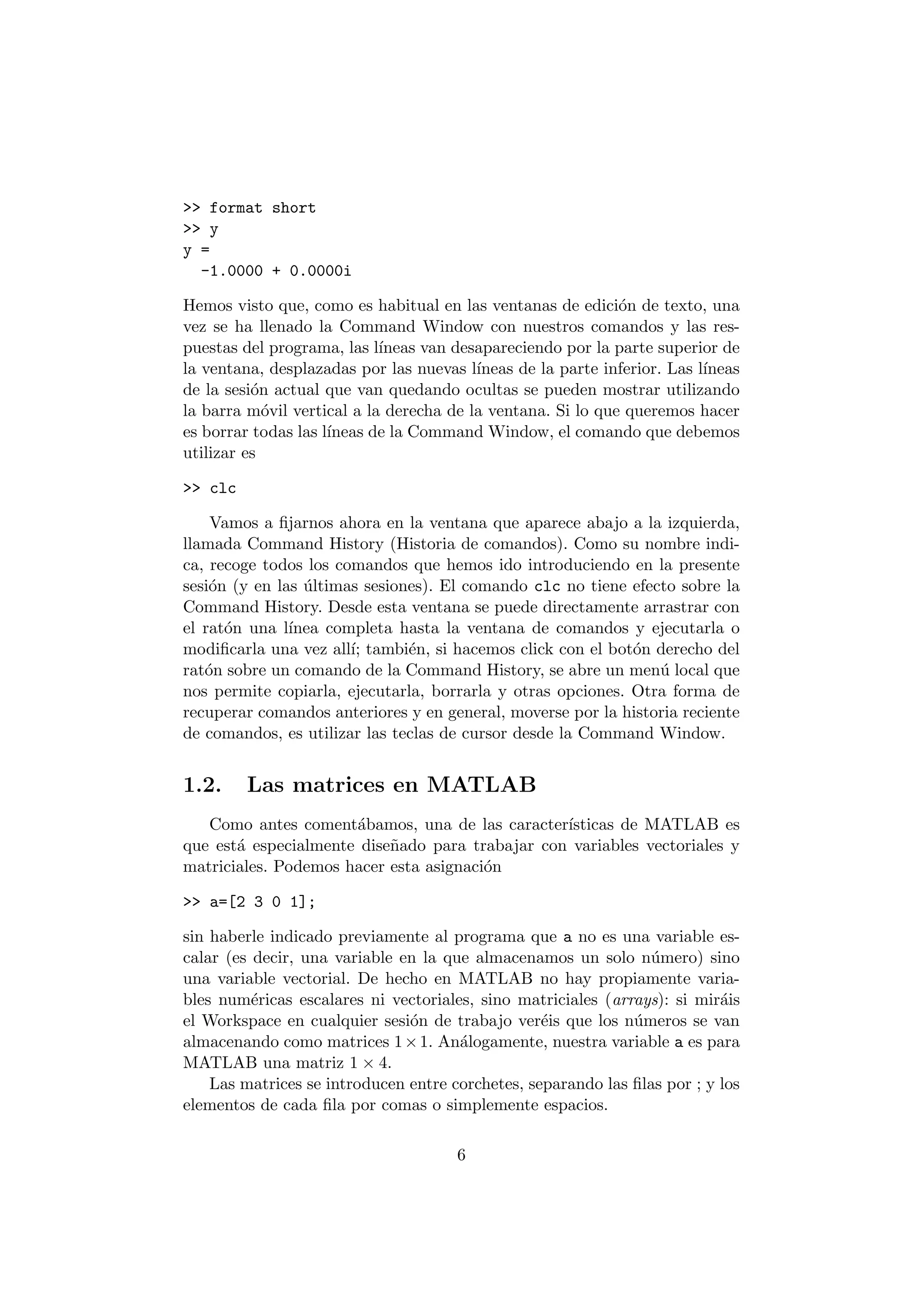>> format short 
>> y 
y = 
-1.0000 + 0.0000i 
Hemos visto que, como es habitual en las ventanas de edici¶on de texto, una 
vez se ha llenado la Command Window con nuestros comandos y las res- 
puestas del programa, las l¶³neas van desapareciendo por la parte superior de 
la ventana, desplazadas por las nuevas l¶³neas de la parte inferior. Las l¶³neas 
de la sesi¶on actual que van quedando ocultas se pueden mostrar utilizando 
la barra m¶ovil vertical a la derecha de la ventana. Si lo que queremos hacer 
es borrar todas las l¶³neas de la Command Window, el comando que debemos 
utilizar es 
>> clc 
Vamos a ¯jarnos ahora en la ventana que aparece abajo a la izquierda, 
llamada Command History (Historia de comandos). Como su nombre indi- 
ca, recoge todos los comandos que hemos ido introduciendo en la presente 
sesi¶on (y en las ¶ultimas sesiones). El comando clc no tiene efecto sobre la 
Command History. Desde esta ventana se puede directamente arrastrar con 
el rat¶on una l¶³nea completa hasta la ventana de comandos y ejecutarla o 
modi¯carla una vez all¶³; tambi¶en, si hacemos click con el bot¶on derecho del 
rat¶on sobre un comando de la Command History, se abre un men¶u local que 
nos permite copiarla, ejecutarla, borrarla y otras opciones. Otra forma de 
recuperar comandos anteriores y en general, moverse por la historia reciente 
de comandos, es utilizar las teclas de cursor desde la Command Window. 
1.2. Las matrices en MATLAB 
Como antes coment¶abamos, una de las caracter¶³sticas de MATLAB es 
que est¶a especialmente dise~nado para trabajar con variables vectoriales y 
matriciales. Podemos hacer esta asignaci¶on 
>> a=[2 3 0 1]; 
sin haberle indicado previamente al programa que a no es una variable es- 
calar (es decir, una variable en la que almacenamos un solo n¶umero) sino 
una variable vectorial. De hecho en MATLAB no hay propiamente varia- 
bles num¶ericas escalares ni vectoriales, sino matriciales (arrays): si mir¶ais 
el Workspace en cualquier sesi¶on de trabajo ver¶eis que los n¶umeros se van 
almacenando como matrices 1£1. An¶alogamente, nuestra variable a es para 
MATLAB una matriz 1 £ 4. 
Las matrices se introducen entre corchetes, separando las ¯las por ; y los 
elementos de cada ¯la por comas o simplemente espacios. 
6 
 