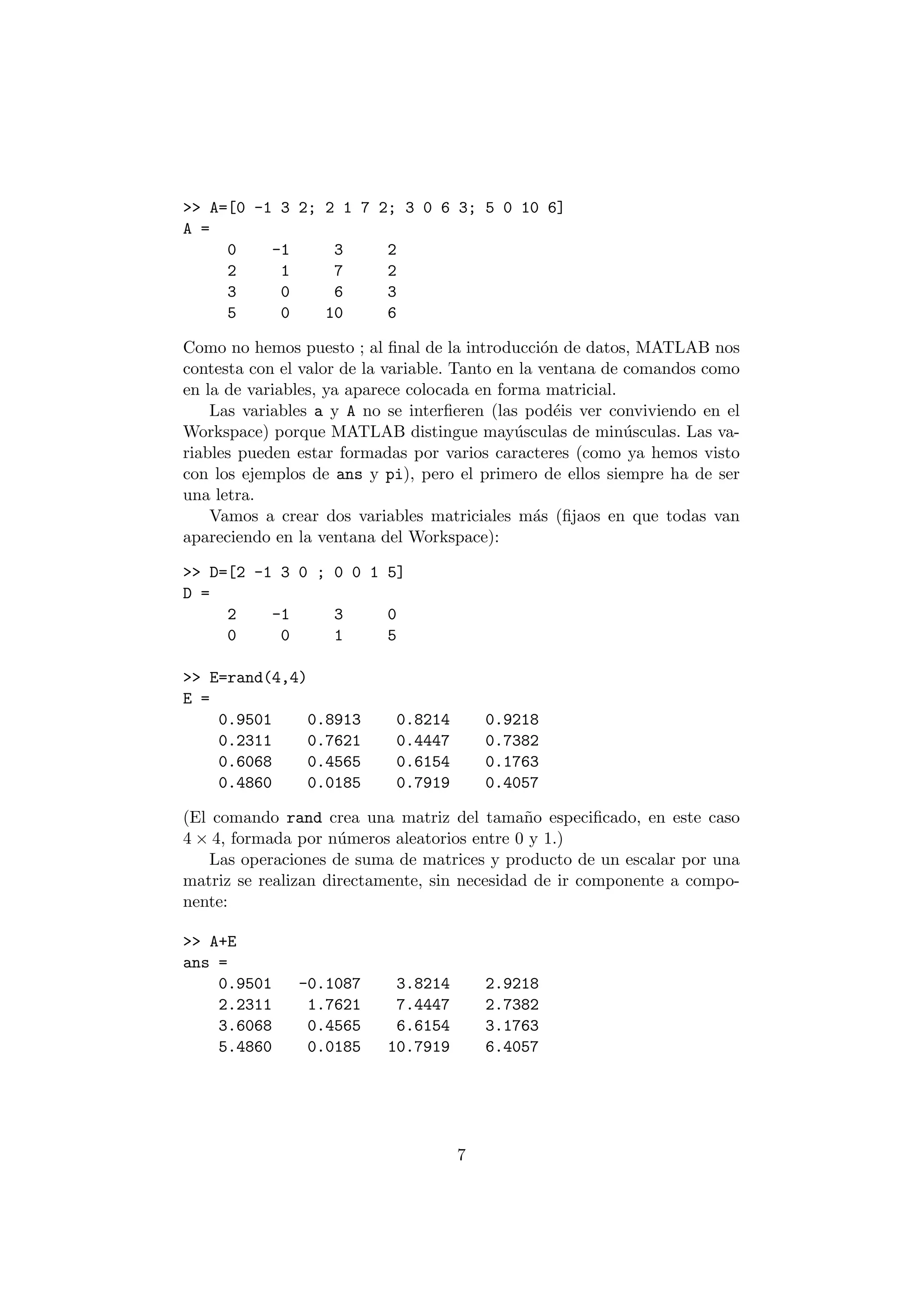 >> A=[0 -1 3 2; 2 1 7 2; 3 0 6 3; 5 0 10 6] 
A = 
0 -1 3 2 
2 1 7 2 
3 0 6 3 
5 0 10 6 
Como no hemos puesto ; al ¯nal de la introducci¶on de datos, MATLAB nos 
contesta con el valor de la variable. Tanto en la ventana de comandos como 
en la de variables, ya aparece colocada en forma matricial. 
Las variables a y A no se inter¯eren (las pod¶eis ver conviviendo en el 
Workspace) porque MATLAB distingue may¶usculas de min¶usculas. Las va- 
riables pueden estar formadas por varios caracteres (como ya hemos visto 
con los ejemplos de ans y pi), pero el primero de ellos siempre ha de ser 
una letra. 
Vamos a crear dos variables matriciales m¶as (¯jaos en que todas van 
apareciendo en la ventana del Workspace): 
>> D=[2 -1 3 0 ; 0 0 1 5] 
D = 
2 -1 3 0 
0 0 1 5 
>> E=rand(4,4) 
E = 
0.9501 0.8913 0.8214 0.9218 
0.2311 0.7621 0.4447 0.7382 
0.6068 0.4565 0.6154 0.1763 
0.4860 0.0185 0.7919 0.4057 
(El comando rand crea una matriz del tama~no especi¯cado, en este caso 
4 £ 4, formada por n¶umeros aleatorios entre 0 y 1.) 
Las operaciones de suma de matrices y producto de un escalar por una 
matriz se realizan directamente, sin necesidad de ir componente a compo- 
nente: 
>> A+E 
ans = 
0.9501 -0.1087 3.8214 2.9218 
2.2311 1.7621 7.4447 2.7382 
3.6068 0.4565 6.6154 3.1763 
5.4860 0.0185 10.7919 6.4057 
7 
 