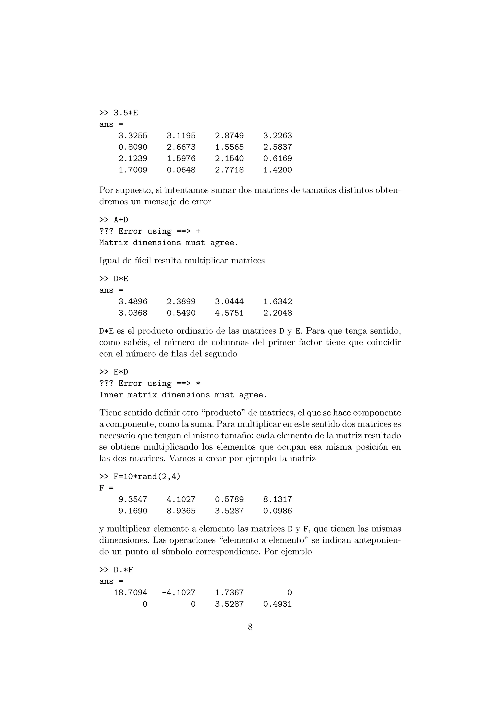 >> 3.5*E 
ans = 
3.3255 3.1195 2.8749 3.2263 
0.8090 2.6673 1.5565 2.5837 
2.1239 1.5976 2.1540 0.6169 
1.7009 0.0648 2.7718 1.4200 
Por supuesto, si intentamos sumar dos matrices de tama~nos distintos obten- 
dremos un mensaje de error 
>> A+D 
??? Error using ==> + 
Matrix dimensions must agree. 
Igual de f¶acil resulta multiplicar matrices 
>> D*E 
ans = 
3.4896 2.3899 3.0444 1.6342 
3.0368 0.5490 4.5751 2.2048 
D*E es el producto ordinario de las matrices D y E. Para que tenga sentido, 
como sab¶eis, el n¶umero de columnas del primer factor tiene que coincidir 
con el n¶umero de ¯las del segundo 
>> E*D 
??? Error using ==> * 
Inner matrix dimensions must agree. 
Tiene sentido de¯nir otro producto" de matrices, el que se hace componente 
a componente, como la suma. Para multiplicar en este sentido dos matrices es 
necesario que tengan el mismo tama~no: cada elemento de la matriz resultado 
se obtiene multiplicando los elementos que ocupan esa misma posici¶on en 
las dos matrices. Vamos a crear por ejemplo la matriz 
>> F=10*rand(2,4) 
F = 
9.3547 4.1027 0.5789 8.1317 
9.1690 8.9365 3.5287 0.0986 
y multiplicar elemento a elemento las matrices D y F, que tienen las mismas 
dimensiones. Las operaciones elemento a elemento" se indican anteponien- 
do un punto al s¶³mbolo correspondiente. Por ejemplo 
>> D.*F 
ans = 
18.7094 -4.1027 1.7367 0 
0 0 3.5287 0.4931 
8 
 