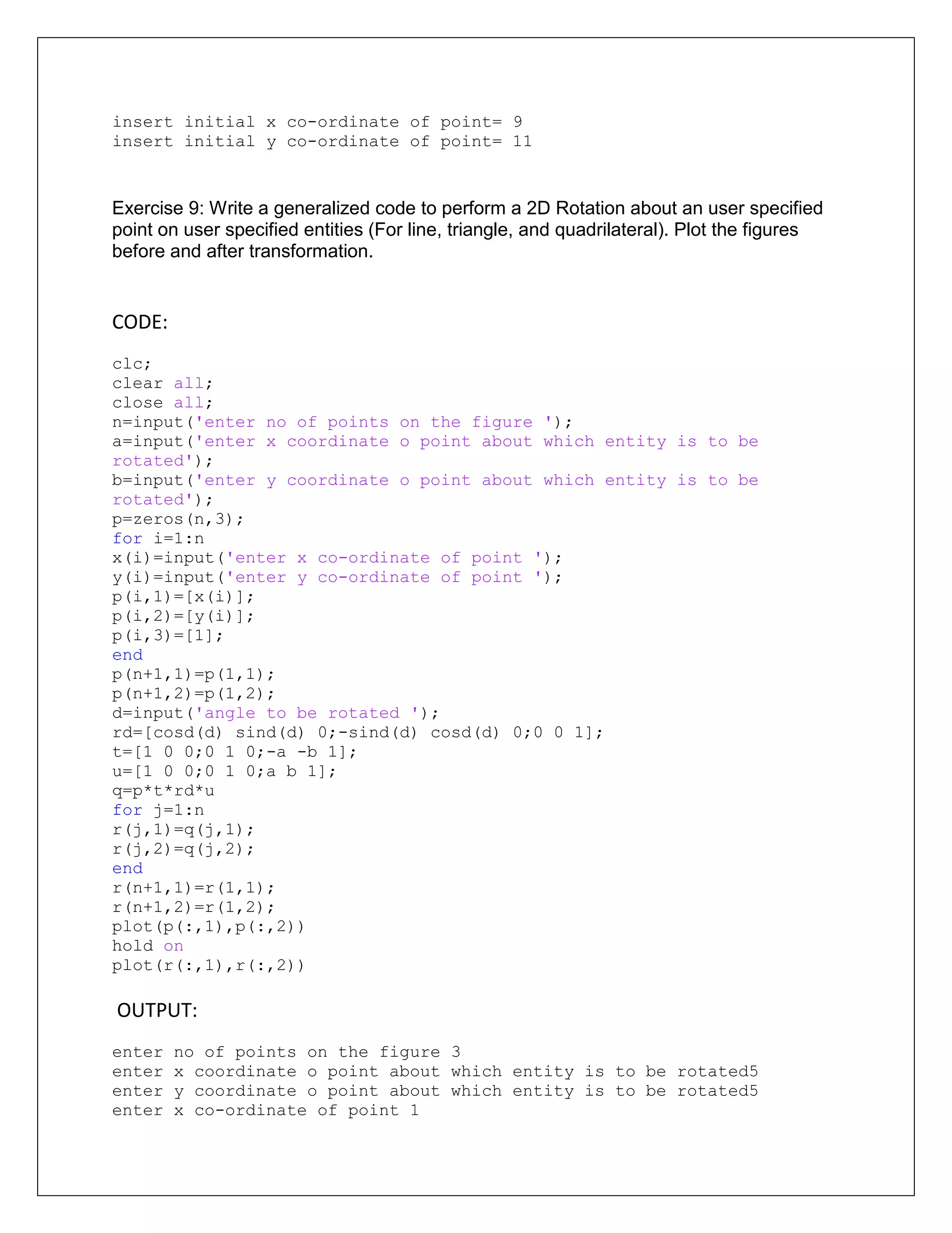insert initial x co-ordinate of point= 9
insert initial y co-ordinate of point= 11
Exercise 9: Write a generalized code to perform a 2D Rotation about an user specified
point on user specified entities (For line, triangle, and quadrilateral). Plot the figures
before and after transformation.
CODE:
clc;
clear all;
close all;
n=input('enter no of points on the figure ');
a=input('enter x coordinate o point about which entity is to be
rotated');
b=input('enter y coordinate o point about which entity is to be
rotated');
p=zeros(n,3);
for i=1:n
x(i)=input('enter x co-ordinate of point ');
y(i)=input('enter y co-ordinate of point ');
p(i,1)=[x(i)];
p(i,2)=[y(i)];
p(i,3)=[1];
end
p(n+1,1)=p(1,1);
p(n+1,2)=p(1,2);
d=input('angle to be rotated ');
rd=[cosd(d) sind(d) 0;-sind(d) cosd(d) 0;0 0 1];
t=[1 0 0;0 1 0;-a -b 1];
u=[1 0 0;0 1 0;a b 1];
q=p*t*rd*u
for j=1:n
r(j,1)=q(j,1);
r(j,2)=q(j,2);
end
r(n+1,1)=r(1,1);
r(n+1,2)=r(1,2);
plot(p(:,1),p(:,2))
hold on
plot(r(:,1),r(:,2))
OUTPUT:
enter no of points on the figure 3
enter x coordinate o point about which entity is to be rotated5
enter y coordinate o point about which entity is to be rotated5
enter x co-ordinate of point 1
 