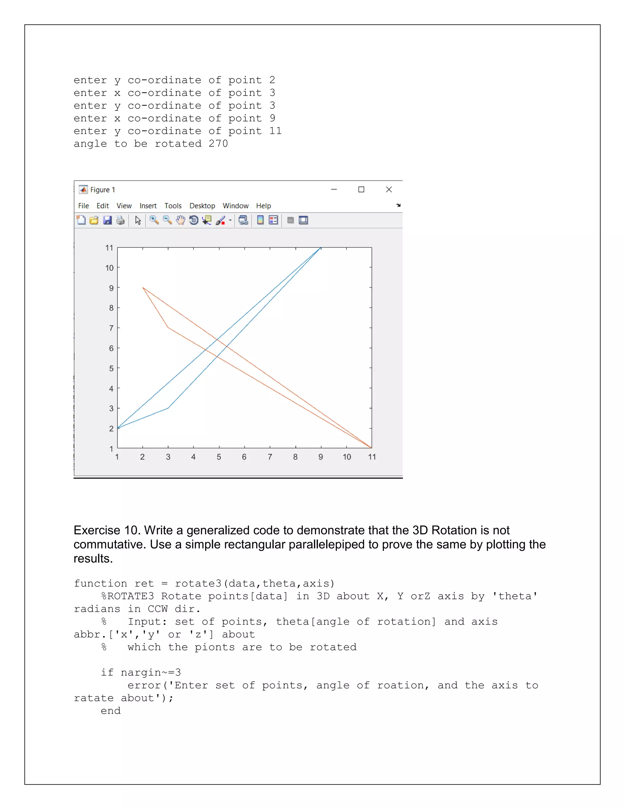 enter y co-ordinate of point 2
enter x co-ordinate of point 3
enter y co-ordinate of point 3
enter x co-ordinate of point 9
enter y co-ordinate of point 11
angle to be rotated 270
Exercise 10. Write a generalized code to demonstrate that the 3D Rotation is not
commutative. Use a simple rectangular parallelepiped to prove the same by plotting the
results.
function ret = rotate3(data,theta,axis)
%ROTATE3 Rotate points[data] in 3D about X, Y orZ axis by 'theta'
radians in CCW dir.
% Input: set of points, theta[angle of rotation] and axis
abbr.['x','y' or 'z'] about
% which the pionts are to be rotated
if nargin~=3
error('Enter set of points, angle of roation, and the axis to
ratate about');
end
 
