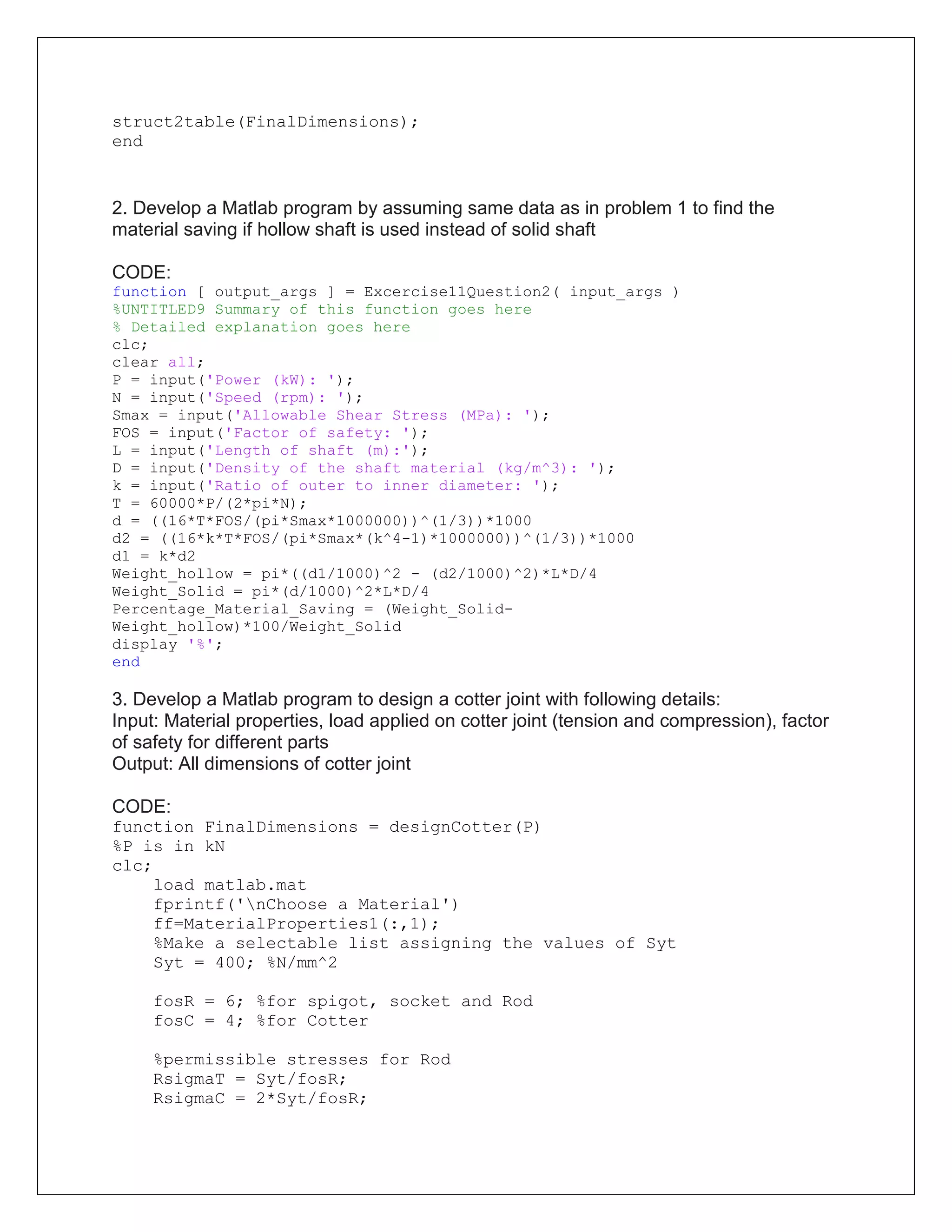 struct2table(FinalDimensions);
end
2. Develop a Matlab program by assuming same data as in problem 1 to find the
material saving if hollow shaft is used instead of solid shaft
CODE:
function [ output_args ] = Excercise11Question2( input_args )
%UNTITLED9 Summary of this function goes here
% Detailed explanation goes here
clc;
clear all;
P = input('Power (kW): ');
N = input('Speed (rpm): ');
Smax = input('Allowable Shear Stress (MPa): ');
FOS = input('Factor of safety: ');
L = input('Length of shaft (m):');
D = input('Density of the shaft material (kg/m^3): ');
k = input('Ratio of outer to inner diameter: ');
T = 60000*P/(2*pi*N);
d = ((16*T*FOS/(pi*Smax*1000000))^(1/3))*1000
d2 = ((16*k*T*FOS/(pi*Smax*(k^4-1)*1000000))^(1/3))*1000
d1 = k*d2
Weight_hollow = pi*((d1/1000)^2 - (d2/1000)^2)*L*D/4
Weight_Solid = pi*(d/1000)^2*L*D/4
Percentage_Material_Saving = (Weight_Solid-
Weight_hollow)*100/Weight_Solid
display '%';
end
3. Develop a Matlab program to design a cotter joint with following details:
Input: Material properties, load applied on cotter joint (tension and compression), factor
of safety for different parts
Output: All dimensions of cotter joint
CODE:
function FinalDimensions = designCotter(P)
%P is in kN
clc;
load matlab.mat
fprintf('nChoose a Material')
ff=MaterialProperties1(:,1);
%Make a selectable list assigning the values of Syt
Syt = 400; %N/mm^2
fosR = 6; %for spigot, socket and Rod
fosC = 4; %for Cotter
%permissible stresses for Rod
RsigmaT = Syt/fosR;
RsigmaC = 2*Syt/fosR;
 