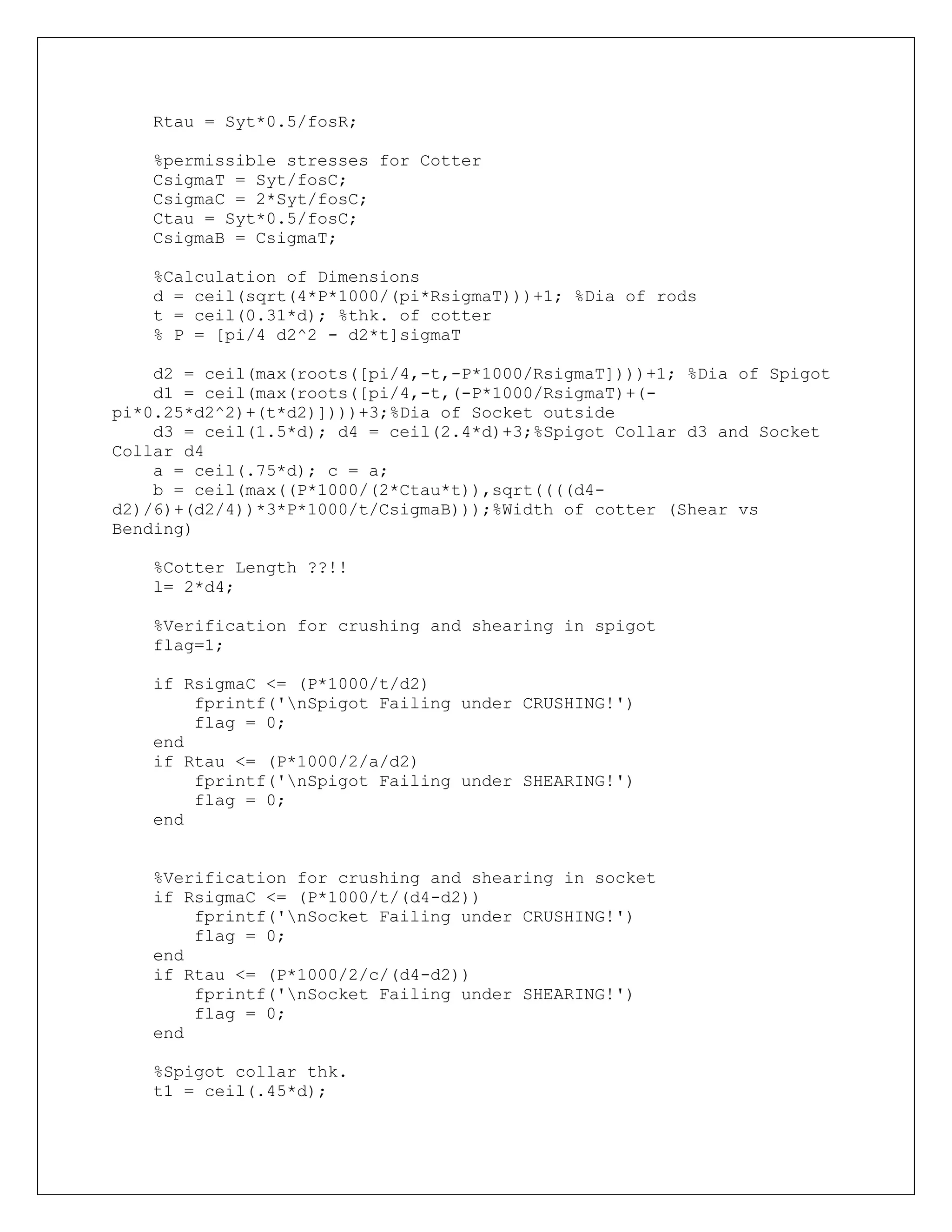 Rtau = Syt*0.5/fosR;
%permissible stresses for Cotter
CsigmaT = Syt/fosC;
CsigmaC = 2*Syt/fosC;
Ctau = Syt*0.5/fosC;
CsigmaB = CsigmaT;
%Calculation of Dimensions
d = ceil(sqrt(4*P*1000/(pi*RsigmaT)))+1; %Dia of rods
t = ceil(0.31*d); %thk. of cotter
% P = [pi/4 d2^2 - d2*t]sigmaT
d2 = ceil(max(roots([pi/4,-t,-P*1000/RsigmaT])))+1; %Dia of Spigot
d1 = ceil(max(roots([pi/4,-t,(-P*1000/RsigmaT)+(-
pi*0.25*d2^2)+(t*d2)])))+3;%Dia of Socket outside
d3 = ceil(1.5*d); d4 = ceil(2.4*d)+3;%Spigot Collar d3 and Socket
Collar d4
a = ceil(.75*d); c = a;
b = ceil(max((P*1000/(2*Ctau*t)),sqrt((((d4-
d2)/6)+(d2/4))*3*P*1000/t/CsigmaB)));%Width of cotter (Shear vs
Bending)
%Cotter Length ??!!
l= 2*d4;
%Verification for crushing and shearing in spigot
flag=1;
if RsigmaC <= (P*1000/t/d2)
fprintf('nSpigot Failing under CRUSHING!')
flag = 0;
end
if Rtau <= (P*1000/2/a/d2)
fprintf('nSpigot Failing under SHEARING!')
flag = 0;
end
%Verification for crushing and shearing in socket
if RsigmaC <= (P*1000/t/(d4-d2))
fprintf('nSocket Failing under CRUSHING!')
flag = 0;
end
if Rtau <= (P*1000/2/c/(d4-d2))
fprintf('nSocket Failing under SHEARING!')
flag = 0;
end
%Spigot collar thk.
t1 = ceil(.45*d);
 