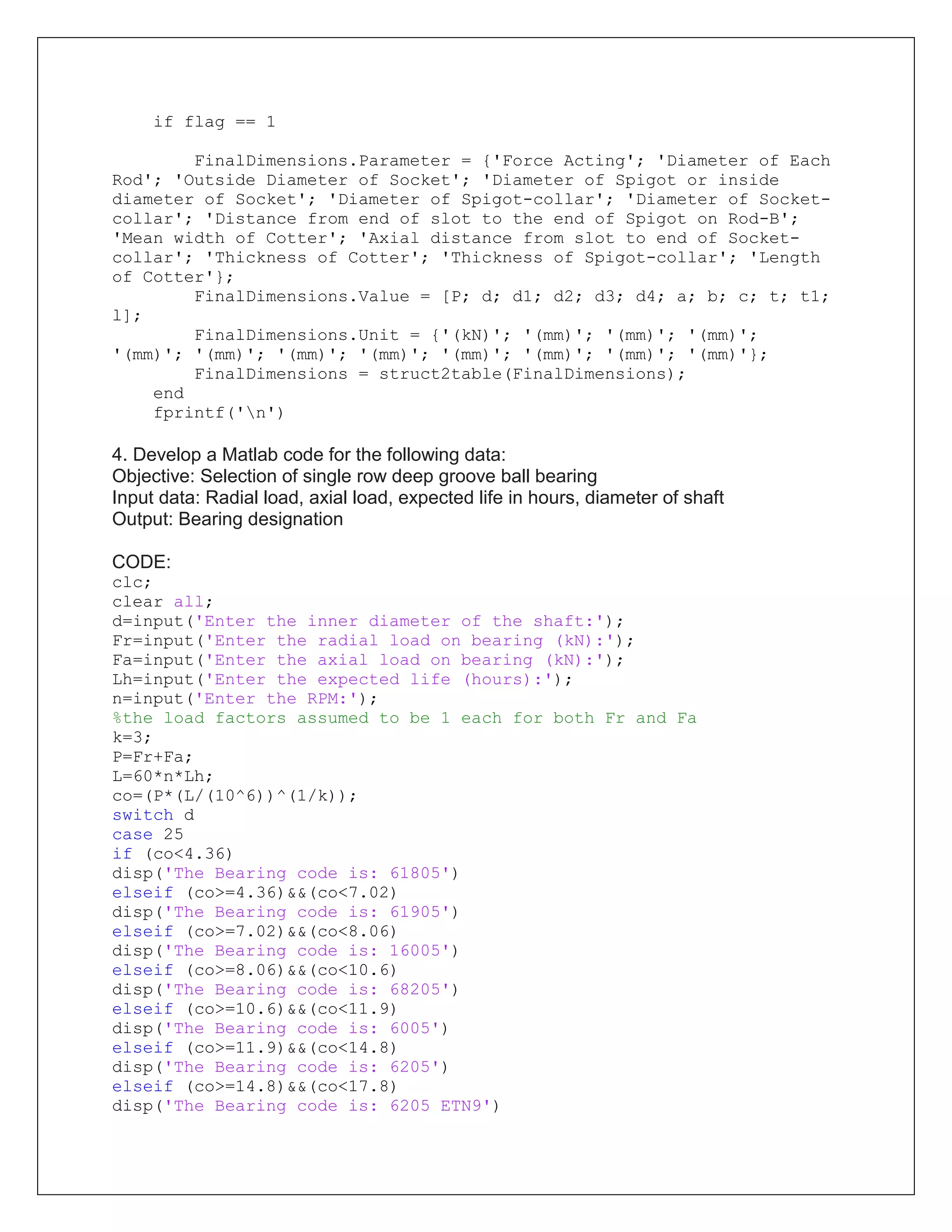 if flag == 1
FinalDimensions.Parameter = {'Force Acting'; 'Diameter of Each
Rod'; 'Outside Diameter of Socket'; 'Diameter of Spigot or inside
diameter of Socket'; 'Diameter of Spigot-collar'; 'Diameter of Socket-
collar'; 'Distance from end of slot to the end of Spigot on Rod-B';
'Mean width of Cotter'; 'Axial distance from slot to end of Socket-
collar'; 'Thickness of Cotter'; 'Thickness of Spigot-collar'; 'Length
of Cotter'};
FinalDimensions.Value = [P; d; d1; d2; d3; d4; a; b; c; t; t1;
l];
FinalDimensions.Unit = {'(kN)'; '(mm)'; '(mm)'; '(mm)';
'(mm)'; '(mm)'; '(mm)'; '(mm)'; '(mm)'; '(mm)'; '(mm)'; '(mm)'};
FinalDimensions = struct2table(FinalDimensions);
end
fprintf('n')
4. Develop a Matlab code for the following data:
Objective: Selection of single row deep groove ball bearing
Input data: Radial load, axial load, expected life in hours, diameter of shaft
Output: Bearing designation
CODE:
clc;
clear all;
d=input('Enter the inner diameter of the shaft:');
Fr=input('Enter the radial load on bearing (kN):');
Fa=input('Enter the axial load on bearing (kN):');
Lh=input('Enter the expected life (hours):');
n=input('Enter the RPM:');
%the load factors assumed to be 1 each for both Fr and Fa
k=3;
P=Fr+Fa;
L=60*n*Lh;
co=(P*(L/(10^6))^(1/k));
switch d
case 25
if (co<4.36)
disp('The Bearing code is: 61805')
elseif (co>=4.36)&&(co<7.02)
disp('The Bearing code is: 61905')
elseif (co>=7.02)&&(co<8.06)
disp('The Bearing code is: 16005')
elseif (co>=8.06)&&(co<10.6)
disp('The Bearing code is: 68205')
elseif (co>=10.6)&&(co<11.9)
disp('The Bearing code is: 6005')
elseif (co>=11.9)&&(co<14.8)
disp('The Bearing code is: 6205')
elseif (co>=14.8)&&(co<17.8)
disp('The Bearing code is: 6205 ETN9')
 