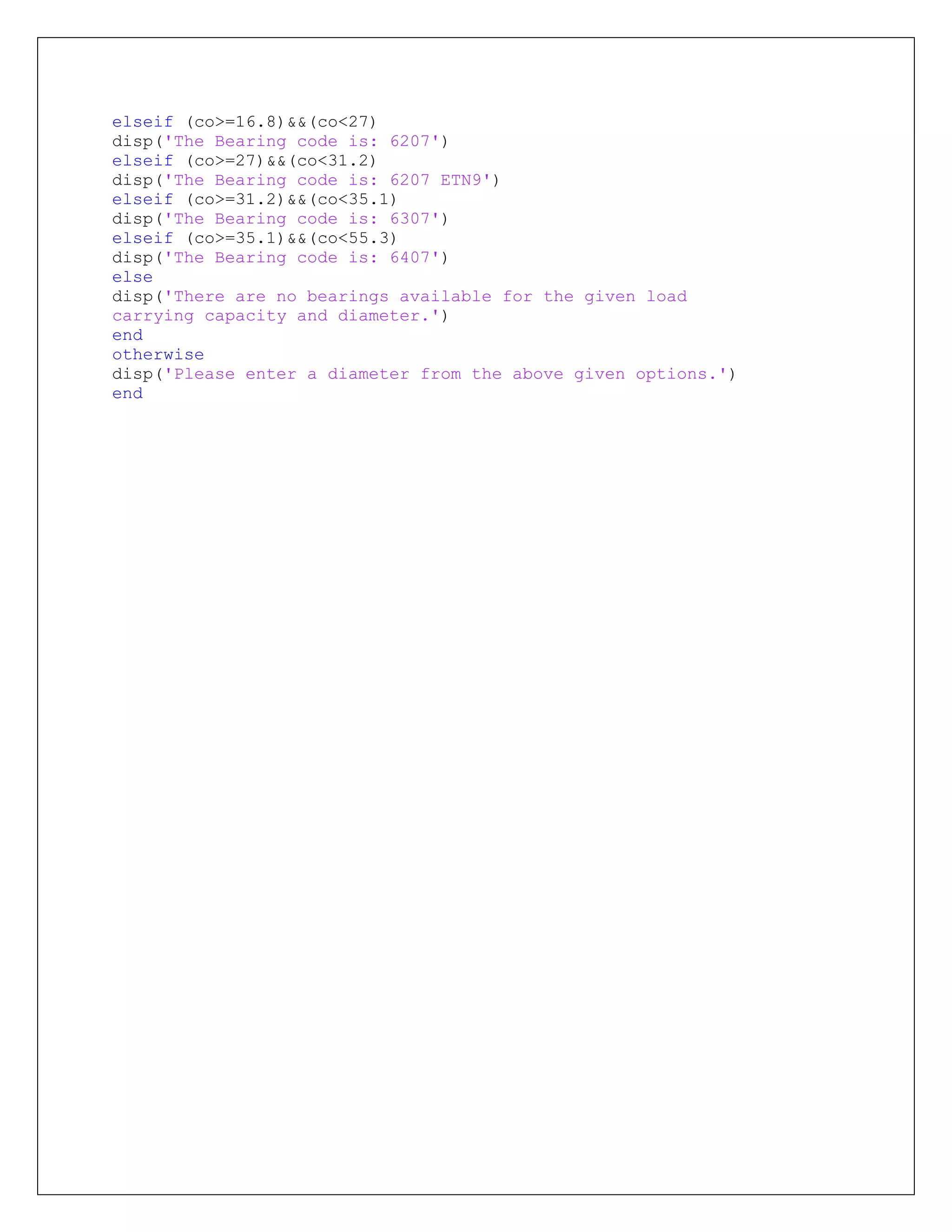 elseif (co>=16.8)&&(co<27)
disp('The Bearing code is: 6207')
elseif (co>=27)&&(co<31.2)
disp('The Bearing code is: 6207 ETN9')
elseif (co>=31.2)&&(co<35.1)
disp('The Bearing code is: 6307')
elseif (co>=35.1)&&(co<55.3)
disp('The Bearing code is: 6407')
else
disp('There are no bearings available for the given load
carrying capacity and diameter.')
end
otherwise
disp('Please enter a diameter from the above given options.')
end
 