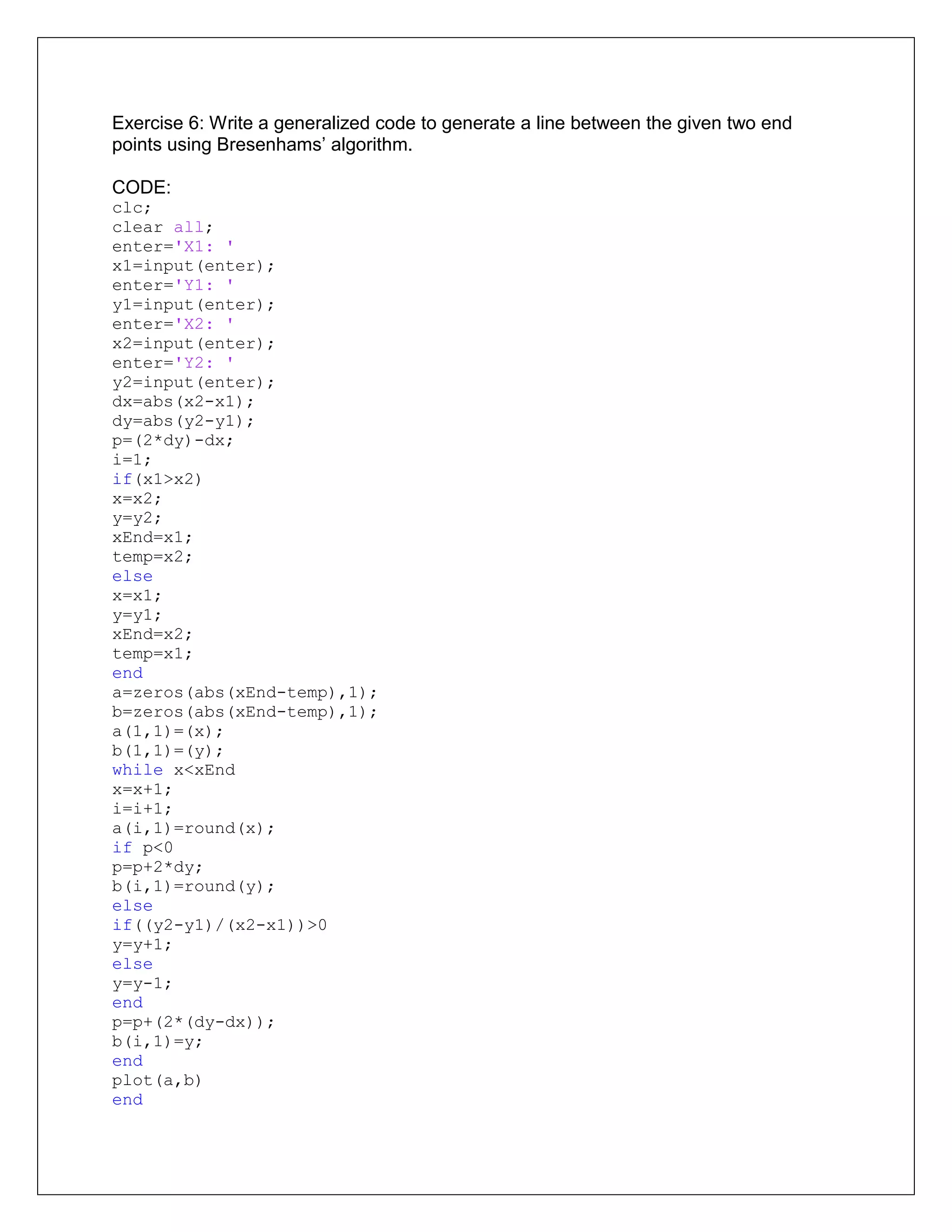Exercise 6: Write a generalized code to generate a line between the given two end
points using Bresenhams’ algorithm.
CODE:
clc;
clear all;
enter='X1: '
x1=input(enter);
enter='Y1: '
y1=input(enter);
enter='X2: '
x2=input(enter);
enter='Y2: '
y2=input(enter);
dx=abs(x2-x1);
dy=abs(y2-y1);
p=(2*dy)-dx;
i=1;
if(x1>x2)
x=x2;
y=y2;
xEnd=x1;
temp=x2;
else
x=x1;
y=y1;
xEnd=x2;
temp=x1;
end
a=zeros(abs(xEnd-temp),1);
b=zeros(abs(xEnd-temp),1);
a(1,1)=(x);
b(1,1)=(y);
while x<xEnd
x=x+1;
i=i+1;
a(i,1)=round(x);
if p<0
p=p+2*dy;
b(i,1)=round(y);
else
if((y2-y1)/(x2-x1))>0
y=y+1;
else
y=y-1;
end
p=p+(2*(dy-dx));
b(i,1)=y;
end
plot(a,b)
end
 