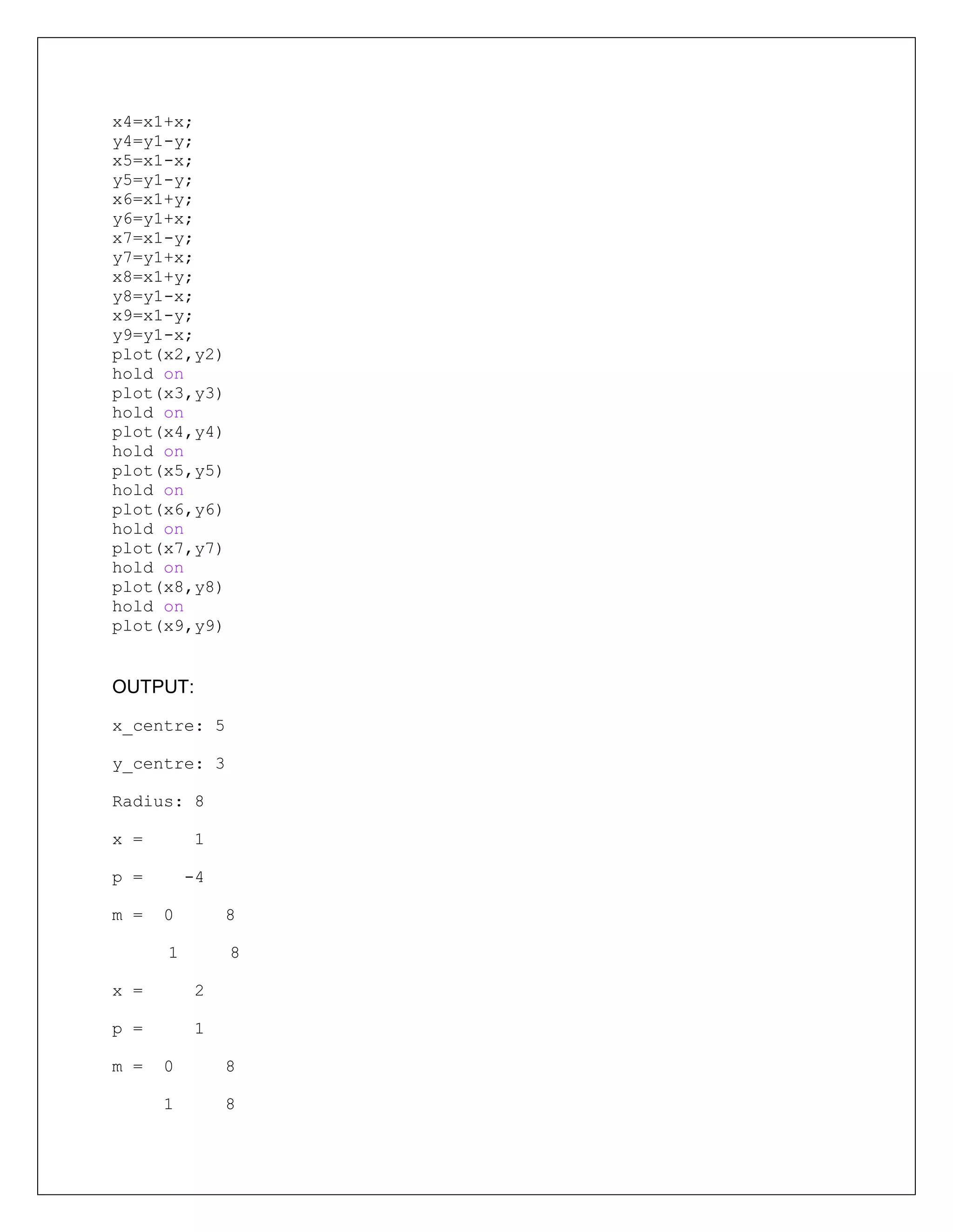 x4=x1+x;
y4=y1-y;
x5=x1-x;
y5=y1-y;
x6=x1+y;
y6=y1+x;
x7=x1-y;
y7=y1+x;
x8=x1+y;
y8=y1-x;
x9=x1-y;
y9=y1-x;
plot(x2,y2)
hold on
plot(x3,y3)
hold on
plot(x4,y4)
hold on
plot(x5,y5)
hold on
plot(x6,y6)
hold on
plot(x7,y7)
hold on
plot(x8,y8)
hold on
plot(x9,y9)
OUTPUT:
x_centre: 5
y_centre: 3
Radius: 8
x = 1
p = -4
m = 0 8
1 8
x = 2
p = 1
m = 0 8
1 8
 
