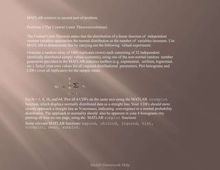 MATLAB solution to second part of problem.
Problem 2 The Central Limit Theorem(solution)
The Central Limit Theorem states that the distribution of a linear function of independent
random variables approaches the normal distribution as the number of variables increases. Use
MATLAB to demonstrate this by carrying out the following virtual experiment:
Generate a random array of 1000 replicates (rows) each consisting of 32 independent
identically distributed sample values (columns), using one of the non-normal random number
generators provided in the MATLAB statistics toolbox (e.g. exponential, uniform, lognormal,
etc.). Select your own values for all required distributional parameters. Plot histograms and
CDFs (over all replicates) for the sample mean:
N
i 1
1
N
xi
mx
For N= 1, 4, 16, and 64. Plot all 4 CDFs on the same axis using the MATLAB normplot
function, which displays normally distributed data as a straight line.Your CDFs should more
closely approach a straight line as Nincreases, indicating convergence to a normal probability
distribution. The approach to normality should also be apparent in your 4 histograms (try
plotting all four on one page, using the MATLAB subplot function)
Some relevant MATLAB functions: exprnd, chi2rnd, lognrnd, hist,
normplot, mean, subplot.
Matlab Homework Help
 