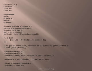 % Problem Set 5
% Problem 1
clear all
close all
nrep=1000000;
emu=4;
esigma=.8;
qmu=10;
qsigma=1;
% create a matrix of random e's
emat=normrnd(emu,esigma,nrep,9);
% create the Q matrix
Qmat = zeros(nrep,10);
Qmat(:,1) = normrnd(qmu,qsigma,nrep,1);
for i=2:10
Qmat(:,i) = 0.6*Qmat(:,i-1)+emat(:,i-1);
End
% to get the correlation, need mean of (Q2-Q2bar)*(Q3-Q3bar) divided by
% sqrt [var(Q2)*var(Q3)]
Q2bar=mean(Qmat(:,2));
Q3bar=mean(Qmat(:,3));
numerator = mean((Qmat(:,2)-Q2bar).*(Qmat(:,3)-Q3bar));
denominator = sqrt(var(Qmat(:,2))*var(Qmat(:,3)));
correl = numerator/denominator
covariance = numerator
Matlab Homework Help
 