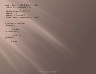 vect = Qmat(:,2)>12 & Qmat(:,3)>12;
jointprob = sum(vect)/nrep
plot(1:10,Qmat(5,:),'-*')
xlabel('Time')
ylabel('Streamflow')
title('Sample Streamflow vs. Time')
% One set of results:
%correl =
% 0.6007
% covariance =
% 0.6012 %
jointprob =
% 0.0057
Matlab Homework Help
 