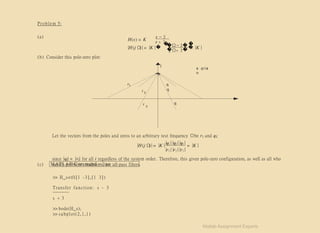 Problem 5:
(a) s − 3
H(s) = K
s + 3
�
|H (j Ω
)| = |K |�
�
�
j Ω− 3� �
= |K |
�
j Ω+ 3�
(b) Consider this pole-zero plot:
j
s -p I a
n
r
r
r
1 q
q
2
q
3
Let the vectors from the poles and zeros to an arbitrary test frequency Ωbe ri and qi:
|H (j Ω
)| = |K |
|q1||q2||q3|
= |K |
|r1||r1||r1|
since |qi| = |ri| for all i regardless of the system order. Therefore, this given pole-zero configuration, as well as all who
satisfy problem conditions, are all-pass filters.
(c) M AT LA B C om m and − line :
>> H_s=tf([1 -3], [1 3])
Transfer function: s - 3
s + 3
>> bode(H_s);
>> subplot(2,1,1)
Matlab Assignment Experts
 