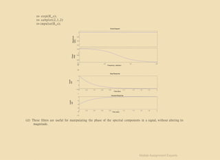 >> step(H_s);
>> subplot(2,1,2)
>> impulse(H_s);
Bode Diagram
Magnitude
(abs)
1
0.8
0.6
0.4
0.2
0
180
135
90
45
Amplit
ude
Amplit
ude
Phase
(deg)
0
10−1
10
0
10
1
10
2
Frequency (rad/sec)
Step Response
0
1
0.5
0
−0.5
−1
0.2 0.4 0.6 0.8 1 1.2 1.4 1.6 1.8 2
Time (sec)
Impulse Response
0
−2
−4
−6
−8
−10
0 0.2 0.4 0.6 0.8 1 1.2 1.4 1.6 1.8 2
Time (sec)
(d) These filters are useful for manipulating the phase of the spectral components in a signal, without altering its
magnitude.
Matlab Assignment Experts
 