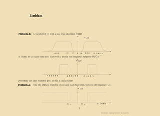 0 10
-5 0 0 -1 0 0 5 0 0  ( ra d / s
Problem 1: A waveform f (t) with a real even spectrum F (jΩ)
F ( j 

1
 c  c  ( ra d / s
is filtered by an ideal band-pass filter with a purely real frequency response H(jΩ)
H ( j 
-4 0 0 -2 0 0 2 0 0 4 0 0  ( ra d / s
Determine the filter response y(t). Is this a causal filter?
Problem 2: Find the impulse response of an ideal high-pass filter, with cut-off frequency Ωc:
H ( j 
Problem
Matlab Assignment Experts
 
