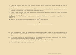 -
(a) Explain the truncation of the series in the frequency domain as an ideal multiplicative filtering operation, and define the
filter pass-band.
(b) What is the equivalent time domain operation? OK - you win - it’s convolution, but the question is what are the two
functions being convolved? Write the appropriate convolution integral.
(c) Explain (i) why the height of the ripple on the square wave is constant for any finite series, and (ii) why the oscillatory
frequency increases as N increases.
Problem 5: An “all-pass”filter has a frequency response magnitude |H(jΩ)| that is a constant (ie is independent of
frequency Ω).
(a) Show that the first-order system with the pole-zero plot below is an all-pass filter.
j
s - p I a n
(b) Show that any system with (i) the same number of poles and zeros, (ii) with all poles in the left-half s-plane, and (iii)
the zeros mirror the poles about the imaginary axis, that is zi = −pi where x denotes the complex conjugate, is an all-pass
filter.
(c) Use MATLAB to plot (i) the frequency response, (ii) the impulse response, and (iii) the step response of the filter with a
pole and zero shown in (a) above. Choose an arbitrary gain constant.
(Some useful functions might be zpk(), t f ( ) , f r e q s ( ) , bode(), impulse(), step().)
(d) What useful purpose might an all-pass filter serve?
3
Matlab Assignment Experts
 