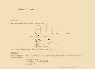 Solution of P r o b le m
Problem 1:
Y (jΩ) = H(jΩ)F (jΩ) and it is shown in the below figure
Y( jw)
10
1
2π
�
∞
y(t) = Y (j Ω
)ej Ω
t
dt
−∞
�
400
10
= ( ejΩt
dt +
2π 200
−
�2
0
0
ejΩt
dt)
−400
10
(e400j t
− e200j t
− e−400j t
+ e−200j t
)
= 2πj t
10
= (sin(400t) − sin(200t))
πt
It is not a casual filter (since y(t) = h(t)/5 and h(t) =
/ 0 for some t < 0).
Problem 2:
We define H∗(jΩ) = 1 − H(jΩ). Then H∗(jΩ) is a low pas filter, matching Prob. 5 in PS 1, which we have already found
it’simpulse response:
H (j Ω
) = 1 − H ∗
(j Ω
)
F −1 (H (j Ω
)) = F −1 (1) − F −1 (H ∗
(j Ω
))
h(t) = δ(t) − h∗(t)
h(t) = δ(t) − sin(Ωct)
πt
Matlab Assignment Experts
 