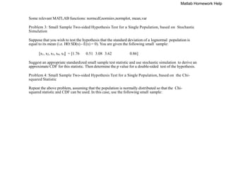 Some relevant MATLAB functions: normcdf,norminv,normplot, mean,var
Problem 3: Small Sample Two-sided Hypothesis Test for a Single Population, based on Stochastic
Simulation
Suppose that you wish to test the hypothesis that the standard deviation of a lognormal population is
equal to its mean (i.e. HO:SD(x) - E(x) = 0). You are given the following small sample:
[x1, x2, x3, x4, x5] = [1.76 0.51 3.08 3.62 0.86]
Suggest an appropriate standardized small sample test statistic and use stochastic simulation to derive an
approximate CDF for this statistic. Then determine the p value for a double-sided test of the hypothesis.
Problem 4: Small Sample Two-sided Hypothesis Test for a Single Population, based on the Chi-
squared Statistic
Repeat the above problem, assuming that the population is normally distributed so that the Chi-
squared statistic and CDF can be used. In this case, use the following small sample:
Matlab Homework Help
 