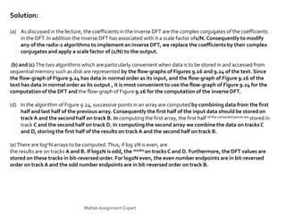 Solution:
(a) As discussed in the lecture, the coefficients in the inverse DFT are the complex conjugates of the coefficients
in the DFT. In addition the inverse DFT has associated with it a scale factor of1/N. Consequently to modify
any of the radix-2 algorithms to implement an inverse DFT, we replace the coefficients by their complex
conjugates and apply a scale factor of (1/N) to the output.
(b) and (c) The two algorithms which are particularly convenient when data is to be stored in and accessed from
sequential memory such as disk are represented by the flow-graphs of Figures 9.16 and 9.24 of the text. Since
the flow-graph of Figure 9.24 has data in normal order as its input, and the flow-graph of Figure 9.16 of the
text has data in normal order as its output , it is most convenient to use the flow-graph of Figure 9.24 for the
computation of the DFT and the flow-graph of Figure 9.16 for the computation of the inverse DFT.
(d) In the algorithm of Figure 9.24, successive points in an array are computed by combining data from the first
half and last half of the previous array. Consequently the first half of the input data should be stored on
track A and the second half on track B. In computing the first array, the first half of the computed points are stored in
track C and the second half on track D. In computing the second array we combine the data on tracks C
and D, storing the first half of the results on track A and the second half on track B.
(e)There are log2N arrays to be computed.Thus, if log 2N is even, are
the results are on tracks A and B. If log2N is odd, the results on tracks C and D. Furthermore, the DFT values are
stored on these tracks in bit-reversed order. For log2N even, the even number endpoints are in bit-reversed
order on track A and the odd number endpoints are in bit-reversed order on track B.
MatlabAssignment Expert
 