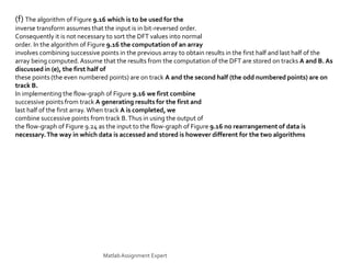 (f) The algorithm of Figure 9.16 which is to be used for the
inverse transform assumes that the input is in bit-reversed order.
Consequently it is not necessary to sort the DFT values into normal
order. In the algorithm of Figure 9.16 the computation of an array
involves combining successive points in the previous array to obtain results in the first half and last half of the
array being computed.Assume that the results from the computation of the DFT are stored on tracks A and B. As
discussed in (e), the first half of
these points (the even numbered points) are on track A and the second half (the odd numbered points) are on
track B.
In implementing the flow-graph of Figure 9.16 we first combine
successive points from track A generating results for the first and
last half of the first array. When track A is completed, we
combine successive points from track B.Thus in using the output of
the flow-graph of Figure 9.24 as the input to the flow-graph of Figure 9.16 no rearrangement of data is
necessary.The way in which data is accessed and stored is however different for the two algorithms
MatlabAssignment Expert
 