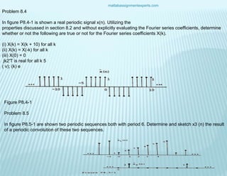 matlabassignmentexperts.com
Problem 8.4
In figure P8.4-1 is shown a real periodic signal x(n). Utilizing the
properties discussed in section 8.2 and without explicitly evaluating the Fourier series coefficients, determine
whether or not the following are true or not for the Fourier series coefficients X(k).
(i) X(k) = X(k + 10) for all k
(ii) X(k) = X(-k) for all k
(iii) X(0) = 0
jk2'T is real for all k 5
( v); (k) e
Figure P8.4-1
Problem 8.5
In figure P8.5-1 are shown two periodic sequences both with period 6. Determine and sketch x3 (n) the result
of a periodic convolution of these two sequences.
 