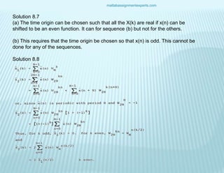 matlabassignmentexperts.com
Solution 8.7
(a) The time origin can be chosen such that all the X(k) are real if x(n) can be
shifted to be an even function. It can for sequence (b) but not for the others.
(b) This requires that the time origin be chosen so that x(n) is odd. This cannot be
done for any of the sequences.
Solution 8.8
 