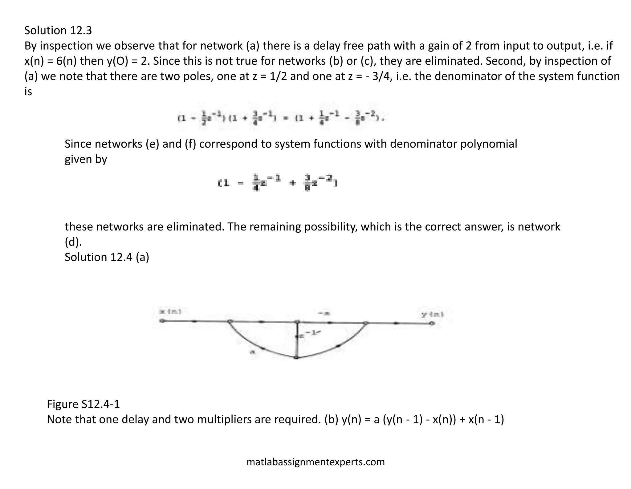 matlabassignmentexperts.com
Solution 12.3
By inspection we observe that for network (a) there is a delay free path with a gain of 2 from input to output, i.e. if
x(n) = 6(n) then y(O) = 2. Since this is not true for networks (b) or (c), they are eliminated. Second, by inspection of
(a) we note that there are two poles, one at z = 1/2 and one at z = - 3/4, i.e. the denominator of the system function
is
Since networks (e) and (f) correspond to system functions with denominator polynomial
given by
these networks are eliminated. The remaining possibility, which is the correct answer, is network
(d).
Solution 12.4 (a)
Figure S12.4-1
Note that one delay and two multipliers are required. (b) y(n) = a (y(n - 1) - x(n)) + x(n - 1)
 