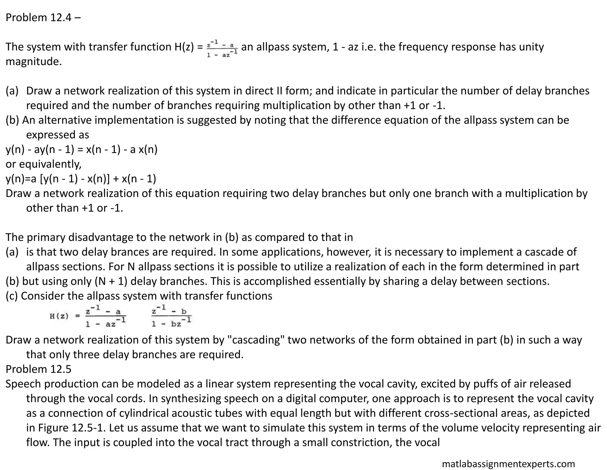 matlabassignmentexperts.com
Problem 12.4 –
The system with transfer function H(z) = is an allpass system, 1 - az i.e. the frequency response has unity
magnitude.
(a) Draw a network realization of this system in direct II form; and indicate in particular the number of delay branches
required and the number of branches requiring multiplication by other than +1 or -1.
(b) An alternative implementation is suggested by noting that the difference equation of the allpass system can be
expressed as
y(n) - ay(n - 1) = x(n - 1) - a x(n)
or equivalently,
y(n)=a [y(n - 1) - x(n)] + x(n - 1)
Draw a network realization of this equation requiring two delay branches but only one branch with a multiplication by
other than +1 or -1.
The primary disadvantage to the network in (b) as compared to that in
(a) is that two delay brances are required. In some applications, however, it is necessary to implement a cascade of
allpass sections. For N allpass sections it is possible to utilize a realization of each in the form determined in part
(b) but using only (N + 1) delay branches. This is accomplished essentially by sharing a delay between sections.
(c) Consider the allpass system with transfer functions
Draw a network realization of this system by "cascading" two networks of the form obtained in part (b) in such a way
that only three delay branches are required.
Problem 12.5
Speech production can be modeled as a linear system representing the vocal cavity, excited by puffs of air released
through the vocal cords. In synthesizing speech on a digital computer, one approach is to represent the vocal cavity
as a connection of cylindrical acoustic tubes with equal length but with different cross-sectional areas, as depicted
in Figure 12.5-1. Let us assume that we want to simulate this system in terms of the volume velocity representing air
flow. The input is coupled into the vocal tract through a small constriction, the vocal
 