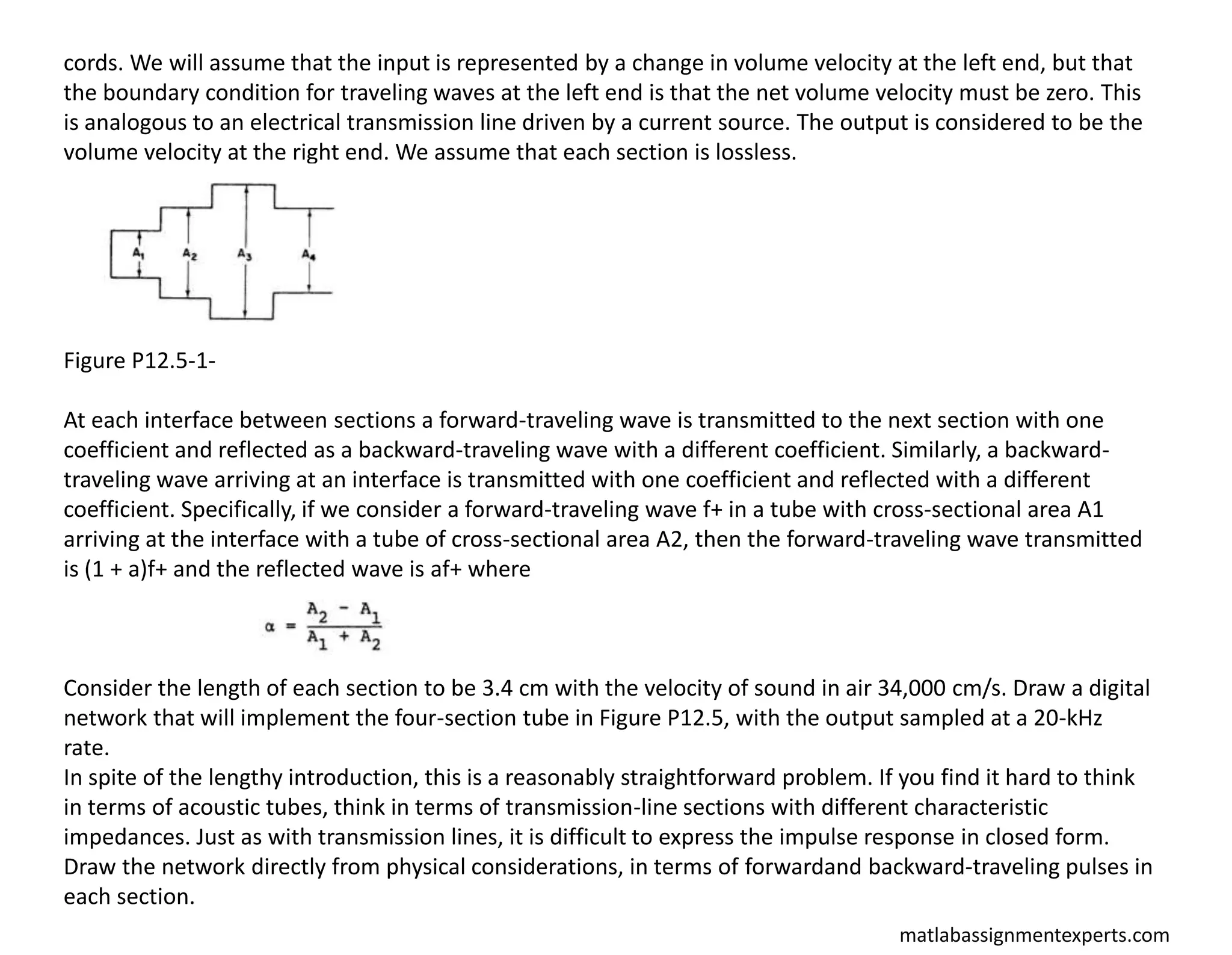 matlabassignmentexperts.com
cords. We will assume that the input is represented by a change in volume velocity at the left end, but that
the boundary condition for traveling waves at the left end is that the net volume velocity must be zero. This
is analogous to an electrical transmission line driven by a current source. The output is considered to be the
volume velocity at the right end. We assume that each section is lossless.
Figure P12.5-1-
At each interface between sections a forward-traveling wave is transmitted to the next section with one
coefficient and reflected as a backward-traveling wave with a different coefficient. Similarly, a backward-
traveling wave arriving at an interface is transmitted with one coefficient and reflected with a different
coefficient. Specifically, if we consider a forward-traveling wave f+ in a tube with cross-sectional area A1
arriving at the interface with a tube of cross-sectional area A2, then the forward-traveling wave transmitted
is (1 + a)f+ and the reflected wave is af+ where
Consider the length of each section to be 3.4 cm with the velocity of sound in air 34,000 cm/s. Draw a digital
network that will implement the four-section tube in Figure P12.5, with the output sampled at a 20-kHz
rate.
In spite of the lengthy introduction, this is a reasonably straightforward problem. If you find it hard to think
in terms of acoustic tubes, think in terms of transmission-line sections with different characteristic
impedances. Just as with transmission lines, it is difficult to express the impulse response in closed form.
Draw the network directly from physical considerations, in terms of forwardand backward-traveling pulses in
each section.
 